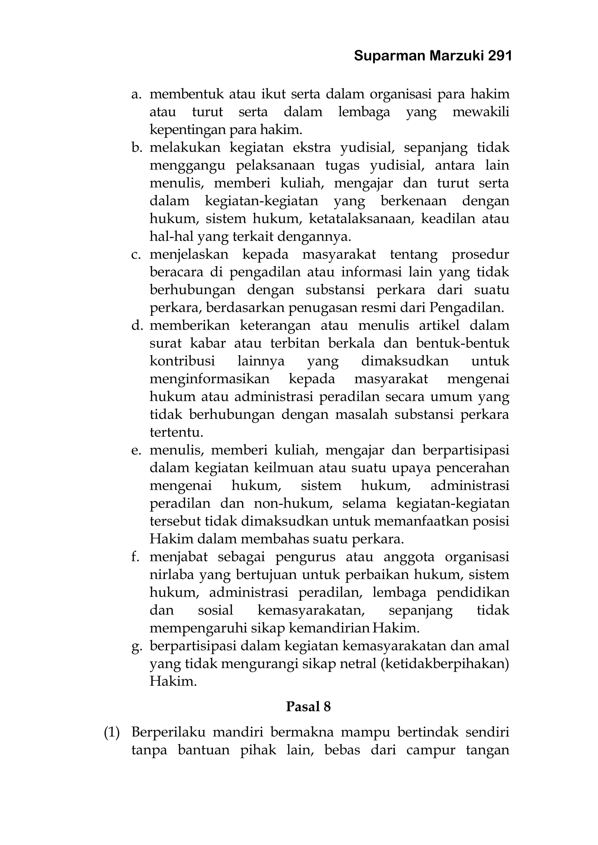 Suparman Marzuki 291
a. membentuk atau ikut serta dalam organisasi para hakim
atau turut serta dalam lembaga yang mewakili
kepentingan para hakim.
b. melakukan kegiatan ekstra yudisial, sepanjang tidak
menggangu pelaksanaan tugas yudisial, antara lain
menulis, memberi kuliah, mengajar dan turut serta
dalam kegiatan-kegiatan yang berkenaan dengan
hukum, sistem hukum, ketatalaksanaan, keadilan atau
hal-hal yang terkait dengannya.
c. menjelaskan kepada masyarakat tentang prosedur
beracara di pengadilan atau informasi lain yang tidak
berhubungan dengan substansi perkara dari suatu
perkara, berdasarkan penugasan resmi dari Pengadilan.
d. memberikan keterangan atau menulis artikel dalam
surat kabar atau terbitan berkala dan bentuk-bentuk
kontribusi lainnya yang dimaksudkan untuk
menginformasikan kepada masyarakat mengenai
hukum atau administrasi peradilan secara umum yang
tidak berhubungan dengan masalah substansi perkara
tertentu.
e. menulis, memberi kuliah, mengajar dan berpartisipasi
dalam kegiatan keilmuan atau suatu upaya pencerahan
mengenai hukum, sistem hukum, administrasi
peradilan dan non-hukum, selama kegiatan-kegiatan
tersebut tidak dimaksudkan untuk memanfaatkan posisi
Hakim dalam membahas suatu perkara.
f. menjabat sebagai pengurus atau anggota organisasi
nirlaba yang bertujuan untuk perbaikan hukum, sistem
hukum, administrasi peradilan, lembaga pendidikan
dan sosial kemasyarakatan, sepanjang tidak
mempengaruhi sikap kemandirian Hakim.
g. berpartisipasi dalam kegiatan kemasyarakatan dan amal
yang tidak mengurangi sikap netral (ketidakberpihakan)
Hakim.
Pasal 8
(1) Berperilaku mandiri bermakna mampu bertindak sendiri
tanpa bantuan pihak lain, bebas dari campur tangan
 