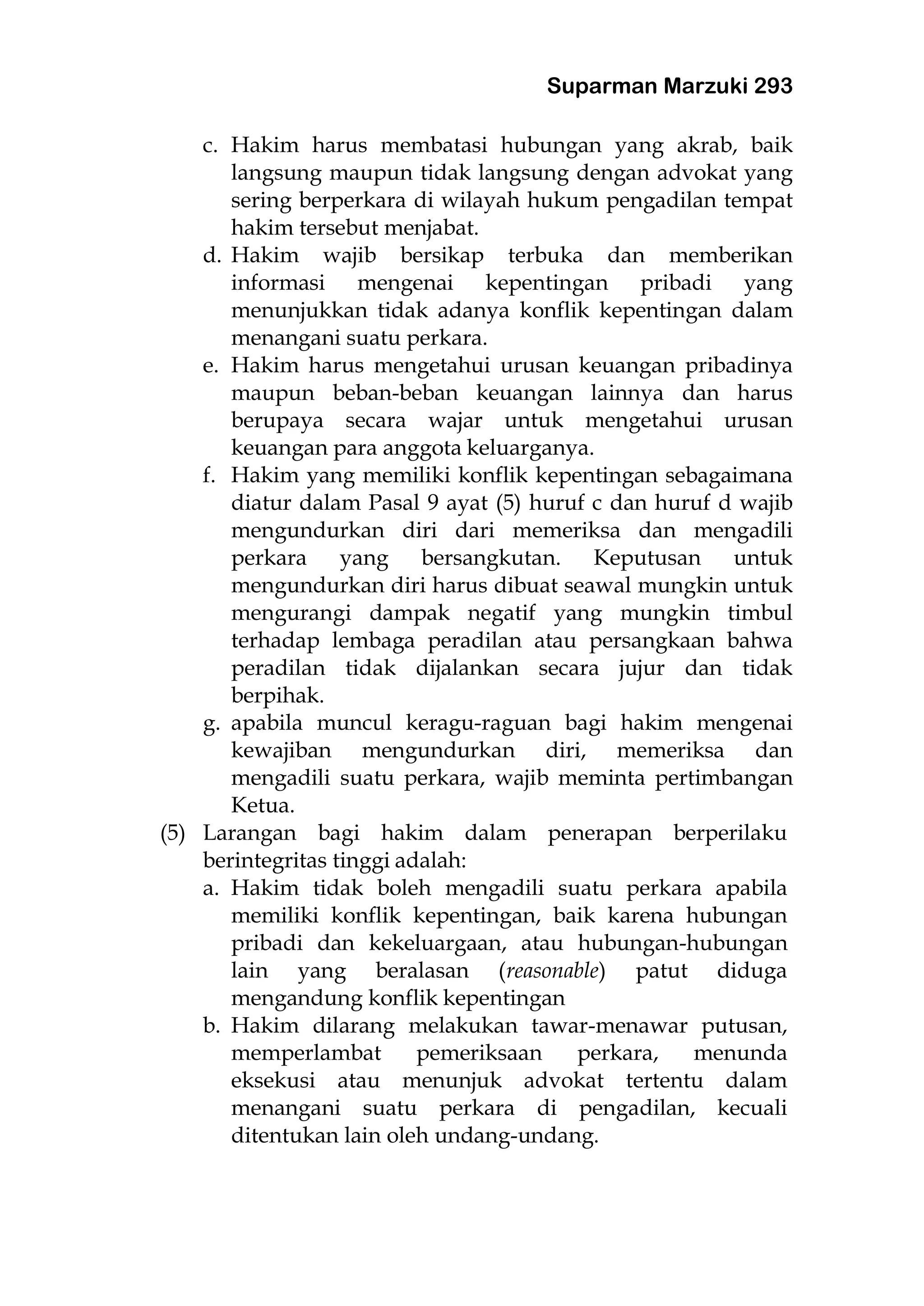 Suparman Marzuki 293
c. Hakim harus membatasi hubungan yang akrab, baik
langsung maupun tidak langsung dengan advokat yang
sering berperkara di wilayah hukum pengadilan tempat
hakim tersebut menjabat.
d. Hakim wajib bersikap terbuka dan memberikan
informasi mengenai kepentingan pribadi yang
menunjukkan tidak adanya konflik kepentingan dalam
menangani suatu perkara.
e. Hakim harus mengetahui urusan keuangan pribadinya
maupun beban-beban keuangan lainnya dan harus
berupaya secara wajar untuk mengetahui urusan
keuangan para anggota keluarganya.
f. Hakim yang memiliki konflik kepentingan sebagaimana
diatur dalam Pasal 9 ayat (5) huruf c dan huruf d wajib
mengundurkan diri dari memeriksa dan mengadili
perkara yang bersangkutan. Keputusan untuk
mengundurkan diri harus dibuat seawal mungkin untuk
mengurangi dampak negatif yang mungkin timbul
terhadap lembaga peradilan atau persangkaan bahwa
peradilan tidak dijalankan secara jujur dan tidak
berpihak.
g. apabila muncul keragu-raguan bagi hakim mengenai
kewajiban mengundurkan diri, memeriksa dan
mengadili suatu perkara, wajib meminta pertimbangan
Ketua.
(5) Larangan bagi hakim dalam penerapan berperilaku
berintegritas tinggi adalah:
a. Hakim tidak boleh mengadili suatu perkara apabila
memiliki konflik kepentingan, baik karena hubungan
pribadi dan kekeluargaan, atau hubungan-hubungan
lain yang beralasan (reasonable) patut diduga
mengandung konflik kepentingan
b. Hakim dilarang melakukan tawar-menawar putusan,
memperlambat pemeriksaan perkara, menunda
eksekusi atau menunjuk advokat tertentu dalam
menangani suatu perkara di pengadilan, kecuali
ditentukan lain oleh undang-undang.
 