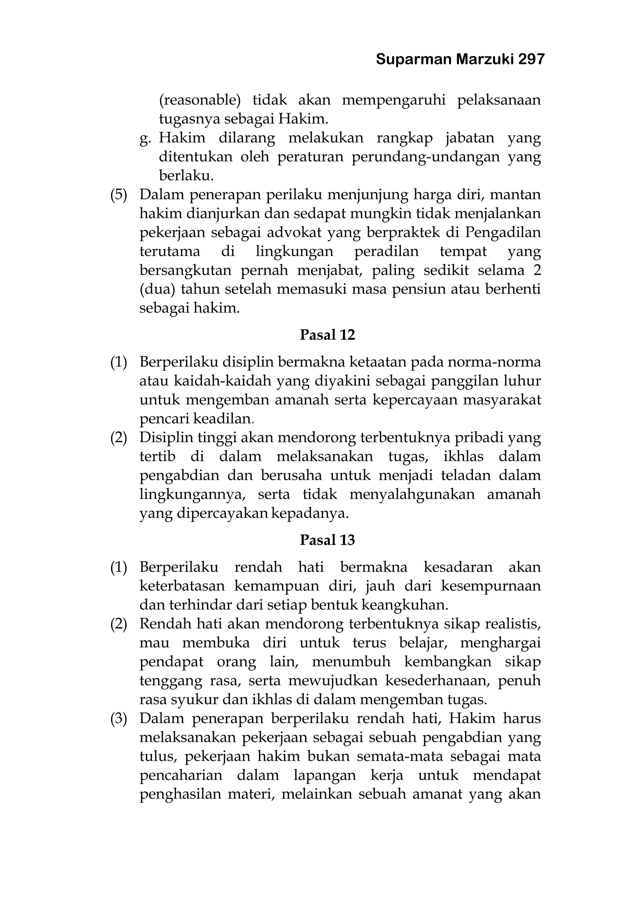 Suparman Marzuki 297
(reasonable) tidak akan mempengaruhi pelaksanaan
tugasnya sebagai Hakim.
g. Hakim dilarang melakukan rangkap jabatan yang
ditentukan oleh peraturan perundang-undangan yang
berlaku.
(5) Dalam penerapan perilaku menjunjung harga diri, mantan
hakim dianjurkan dan sedapat mungkin tidak menjalankan
pekerjaan sebagai advokat yang berpraktek di Pengadilan
terutama di lingkungan peradilan tempat yang
bersangkutan pernah menjabat, paling sedikit selama 2
(dua) tahun setelah memasuki masa pensiun atau berhenti
sebagai hakim.
Pasal 12
(1) Berperilaku disiplin bermakna ketaatan pada norma-norma
atau kaidah-kaidah yang diyakini sebagai panggilan luhur
untuk mengemban amanah serta kepercayaan masyarakat
pencari keadilan.
(2) Disiplin tinggi akan mendorong terbentuknya pribadi yang
tertib di dalam melaksanakan tugas, ikhlas dalam
pengabdian dan berusaha untuk menjadi teladan dalam
lingkungannya, serta tidak menyalahgunakan amanah
yang dipercayakan kepadanya.
Pasal 13
(1) Berperilaku rendah hati bermakna kesadaran akan
keterbatasan kemampuan diri, jauh dari kesempurnaan
dan terhindar dari setiap bentuk keangkuhan.
(2) Rendah hati akan mendorong terbentuknya sikap realistis,
mau membuka diri untuk terus belajar, menghargai
pendapat orang lain, menumbuh kembangkan sikap
tenggang rasa, serta mewujudkan kesederhanaan, penuh
rasa syukur dan ikhlas di dalam mengemban tugas.
(3) Dalam penerapan berperilaku rendah hati, Hakim harus
melaksanakan pekerjaan sebagai sebuah pengabdian yang
tulus, pekerjaan hakim bukan semata-mata sebagai mata
pencaharian dalam lapangan kerja untuk mendapat
penghasilan materi, melainkan sebuah amanat yang akan
 