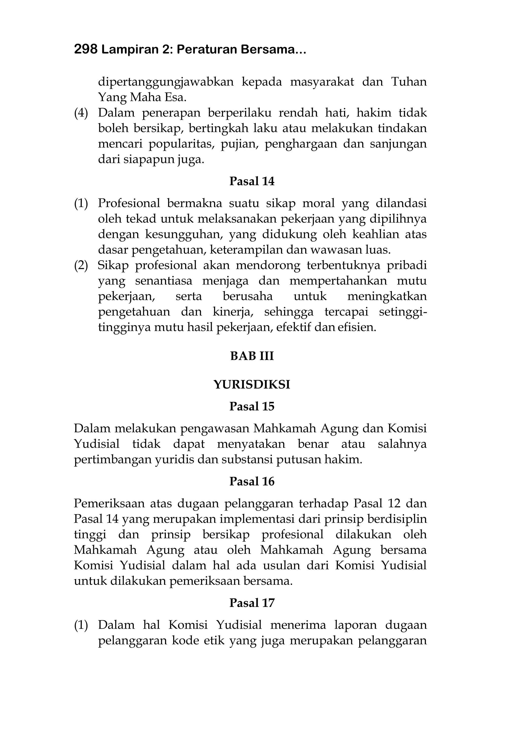 298 Lampiran 2: Peraturan Bersama...
dipertanggungjawabkan kepada masyarakat dan Tuhan
Yang Maha Esa.
(4) Dalam penerapan berperilaku rendah hati, hakim tidak
boleh bersikap, bertingkah laku atau melakukan tindakan
mencari popularitas, pujian, penghargaan dan sanjungan
dari siapapun juga.
Pasal 14
(1) Profesional bermakna suatu sikap moral yang dilandasi
oleh tekad untuk melaksanakan pekerjaan yang dipilihnya
dengan kesungguhan, yang didukung oleh keahlian atas
dasar pengetahuan, keterampilan dan wawasan luas.
(2) Sikap profesional akan mendorong terbentuknya pribadi
yang senantiasa menjaga dan mempertahankan mutu
pekerjaan, serta berusaha untuk meningkatkan
pengetahuan dan kinerja, sehingga tercapai setinggi-
tingginya mutu hasil pekerjaan, efektif dan efisien.
BAB III
YURISDIKSI
Pasal 15
Dalam melakukan pengawasan Mahkamah Agung dan Komisi
Yudisial tidak dapat menyatakan benar atau salahnya
pertimbangan yuridis dan substansi putusan hakim.
Pasal 16
Pemeriksaan atas dugaan pelanggaran terhadap Pasal 12 dan
Pasal 14 yang merupakan implementasi dari prinsip berdisiplin
tinggi dan prinsip bersikap profesional dilakukan oleh
Mahkamah Agung atau oleh Mahkamah Agung bersama
Komisi Yudisial dalam hal ada usulan dari Komisi Yudisial
untuk dilakukan pemeriksaan bersama.
Pasal 17
(1) Dalam hal Komisi Yudisial menerima laporan dugaan
pelanggaran kode etik yang juga merupakan pelanggaran
 