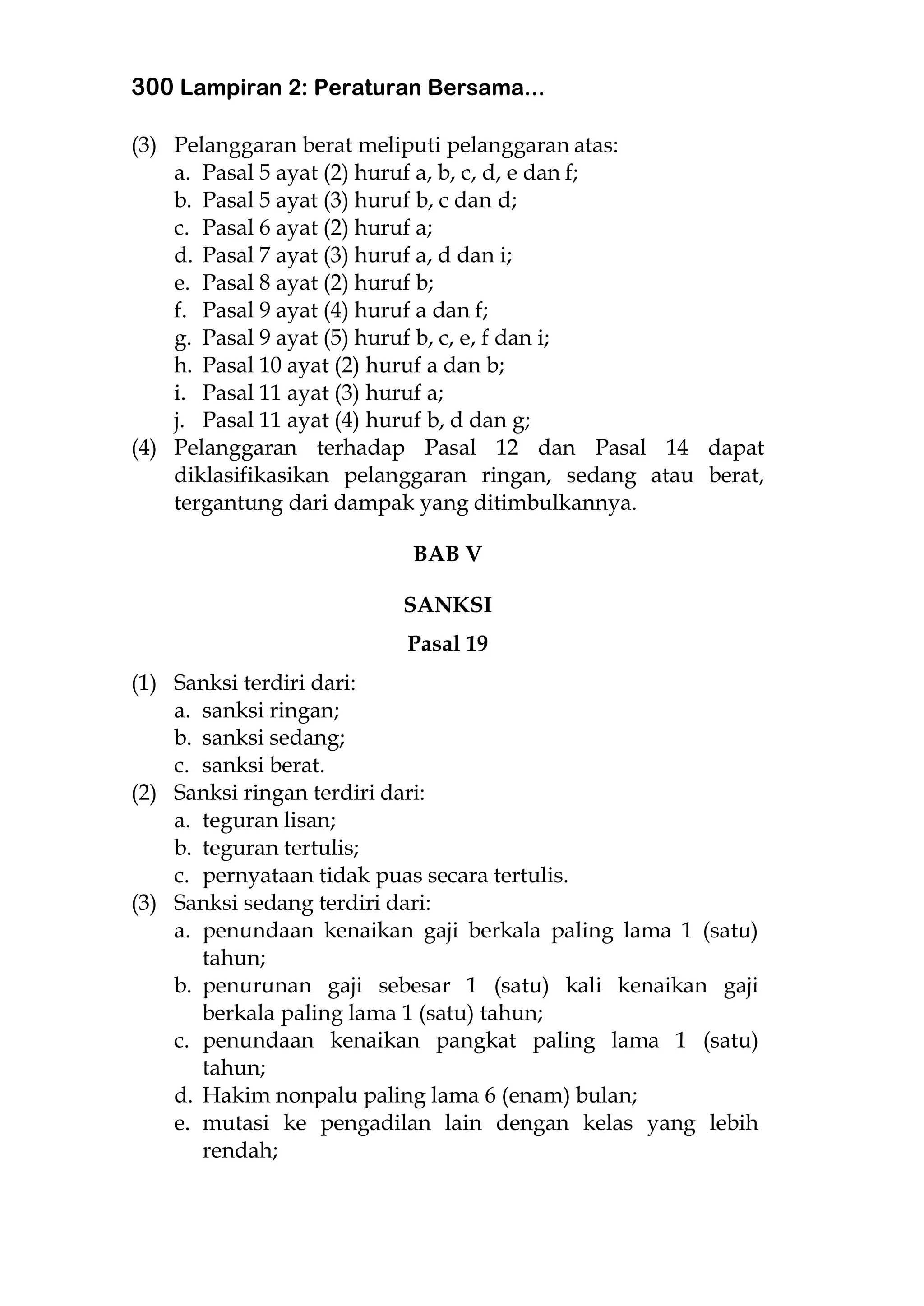 300 Lampiran 2: Peraturan Bersama...
(3) Pelanggaran berat meliputi pelanggaran atas:
a. Pasal 5 ayat (2) huruf a, b, c, d, e dan f;
b. Pasal 5 ayat (3) huruf b, c dan d;
c. Pasal 6 ayat (2) huruf a;
d. Pasal 7 ayat (3) huruf a, d dan i;
e. Pasal 8 ayat (2) huruf b;
f. Pasal 9 ayat (4) huruf a dan f;
g. Pasal 9 ayat (5) huruf b, c, e, f dan i;
h. Pasal 10 ayat (2) huruf a dan b;
i. Pasal 11 ayat (3) huruf a;
j. Pasal 11 ayat (4) huruf b, d dan g;
(4) Pelanggaran terhadap Pasal 12 dan Pasal 14 dapat
diklasifikasikan pelanggaran ringan, sedang atau berat,
tergantung dari dampak yang ditimbulkannya.
BAB V
SANKSI
Pasal 19
(1) Sanksi terdiri dari:
a. sanksi ringan;
b. sanksi sedang;
c. sanksi berat.
(2) Sanksi ringan terdiri dari:
a. teguran lisan;
b. teguran tertulis;
c. pernyataan tidak puas secara tertulis.
(3) Sanksi sedang terdiri dari:
a. penundaan kenaikan gaji berkala paling lama 1 (satu)
tahun;
b. penurunan gaji sebesar 1 (satu) kali kenaikan gaji
berkala paling lama 1 (satu) tahun;
c. penundaan kenaikan pangkat paling lama 1 (satu)
tahun;
d. Hakim nonpalu paling lama 6 (enam) bulan;
e. mutasi ke pengadilan lain dengan kelas yang lebih
rendah;
 