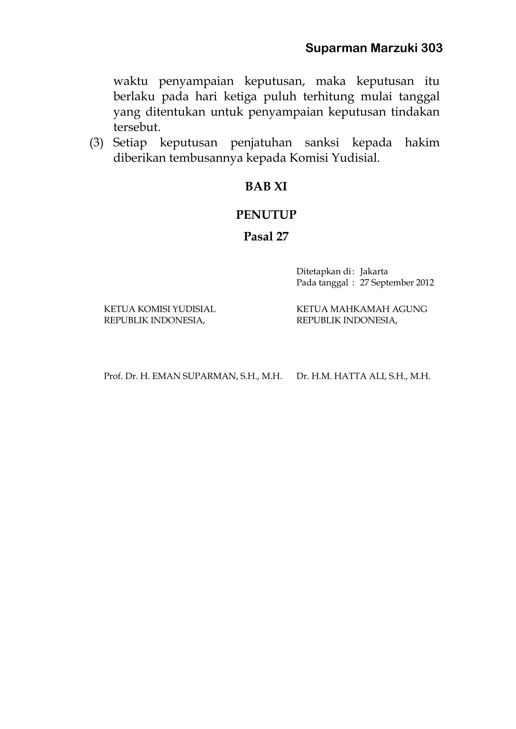 Suparman Marzuki 303
waktu penyampaian keputusan, maka keputusan itu
berlaku pada hari ketiga puluh terhitung mulai tanggal
yang ditentukan untuk penyampaian keputusan tindakan
tersebut.
(3) Setiap keputusan penjatuhan sanksi kepada hakim
diberikan tembusannya kepada Komisi Yudisial.
BAB XI
PENUTUP
Pasal 27
Ditetapkan di: Jakarta
Pada tanggal : 27 September 2012
KETUA KOMISI YUDISIAL KETUA MAHKAMAH AGUNG
REPUBLIK INDONESIA, REPUBLIK INDONESIA,
Prof. Dr. H. EMAN SUPARMAN, S.H., M.H. Dr. H.M. HATTA ALI, S.H., M.H.
 