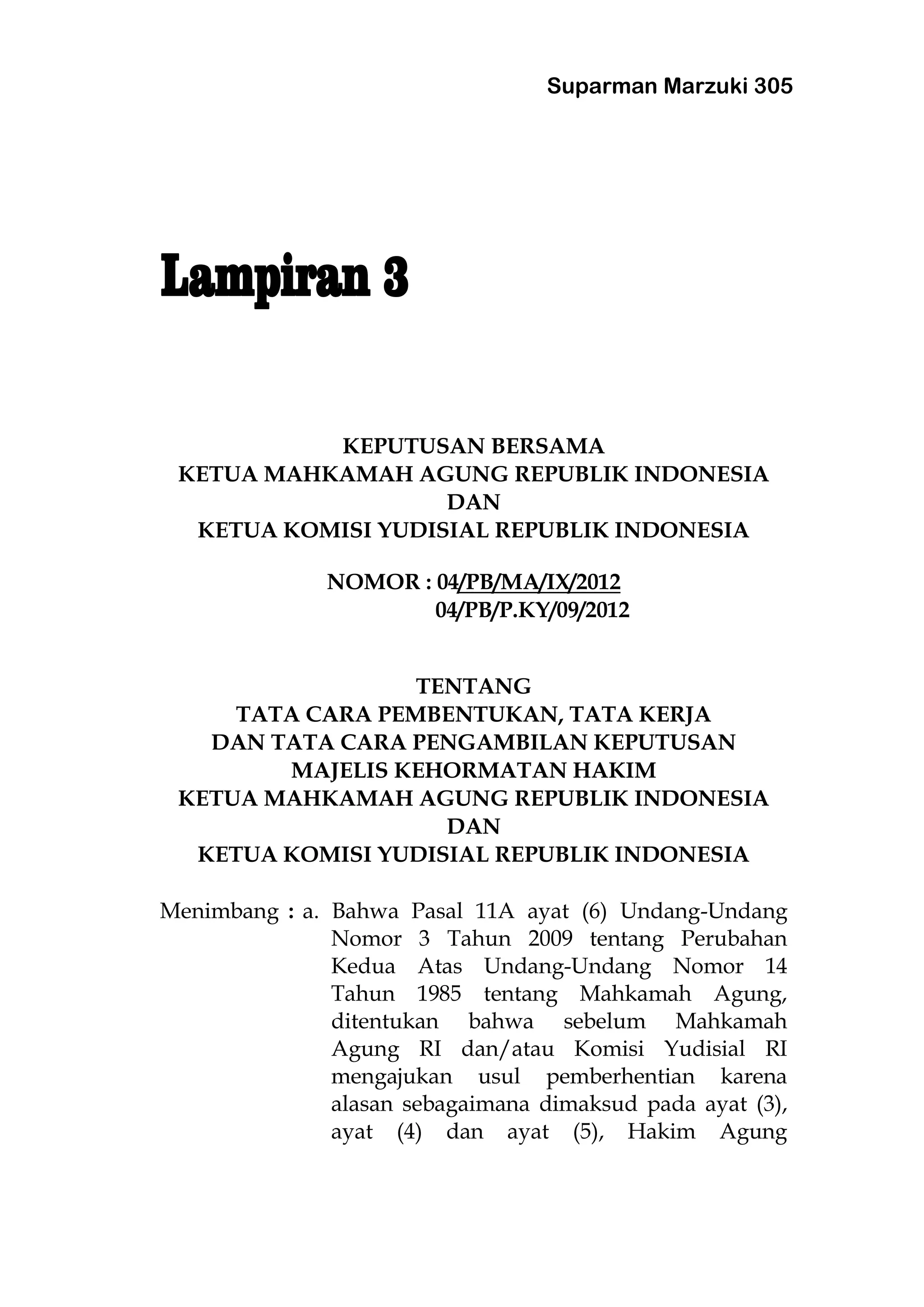 Suparman Marzuki 305
KEPUTUSAN BERSAMA
KETUA MAHKAMAH AGUNG REPUBLIK INDONESIA
DAN
KETUA KOMISI YUDISIAL REPUBLIK INDONESIA
NOMOR : 04/PB/MA/IX/2012
04/PB/P.KY/09/2012
TENTANG
TATA CARA PEMBENTUKAN, TATA KERJA
DAN TATA CARA PENGAMBILAN KEPUTUSAN
MAJELIS KEHORMATAN HAKIM
KETUA MAHKAMAH AGUNG REPUBLIK INDONESIA
DAN
KETUA KOMISI YUDISIAL REPUBLIK INDONESIA
Menimbang : a. Bahwa Pasal 11A ayat (6) Undang-Undang
Nomor 3 Tahun 2009 tentang Perubahan
Kedua Atas Undang-Undang Nomor 14
Tahun 1985 tentang Mahkamah Agung,
ditentukan bahwa sebelum Mahkamah
Agung RI dan/atau Komisi Yudisial RI
mengajukan usul pemberhentian karena
alasan sebagaimana dimaksud pada ayat (3),
ayat (4) dan ayat (5), Hakim Agung
 