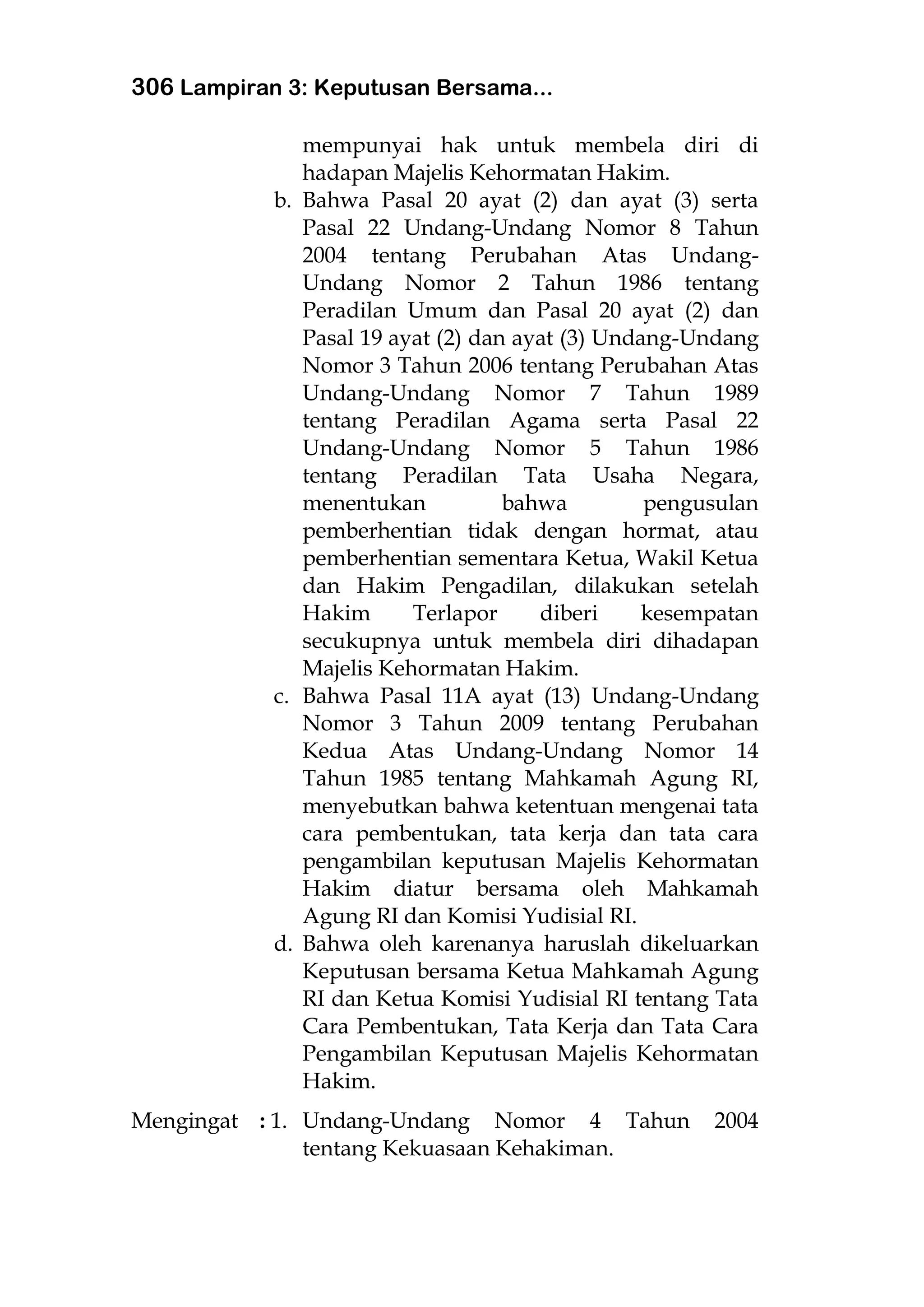306 Lampiran 3: Keputusan Bersama...
mempunyai hak untuk membela diri di
hadapan Majelis Kehormatan Hakim.
b. Bahwa Pasal 20 ayat (2) dan ayat (3) serta
Pasal 22 Undang-Undang Nomor 8 Tahun
2004 tentang Perubahan Atas Undang-
Undang Nomor 2 Tahun 1986 tentang
Peradilan Umum dan Pasal 20 ayat (2) dan
Pasal 19 ayat (2) dan ayat (3) Undang-Undang
Nomor 3 Tahun 2006 tentang Perubahan Atas
Undang-Undang Nomor 7 Tahun 1989
tentang Peradilan Agama serta Pasal 22
Undang-Undang Nomor 5 Tahun 1986
tentang Peradilan Tata Usaha Negara,
menentukan bahwa pengusulan
pemberhentian tidak dengan hormat, atau
pemberhentian sementara Ketua, Wakil Ketua
dan Hakim Pengadilan, dilakukan setelah
Hakim Terlapor diberi kesempatan
secukupnya untuk membela diri dihadapan
Majelis Kehormatan Hakim.
c. Bahwa Pasal 11A ayat (13) Undang-Undang
Nomor 3 Tahun 2009 tentang Perubahan
Kedua Atas Undang-Undang Nomor 14
Tahun 1985 tentang Mahkamah Agung RI,
menyebutkan bahwa ketentuan mengenai tata
cara pembentukan, tata kerja dan tata cara
pengambilan keputusan Majelis Kehormatan
Hakim diatur bersama oleh Mahkamah
Agung RI dan Komisi Yudisial RI.
d. Bahwa oleh karenanya haruslah dikeluarkan
Keputusan bersama Ketua Mahkamah Agung
RI dan Ketua Komisi Yudisial RI tentang Tata
Cara Pembentukan, Tata Kerja dan Tata Cara
Pengambilan Keputusan Majelis Kehormatan
Hakim.
Mengingat : 1. Undang-Undang Nomor 4 Tahun 2004
tentang Kekuasaan Kehakiman.
 