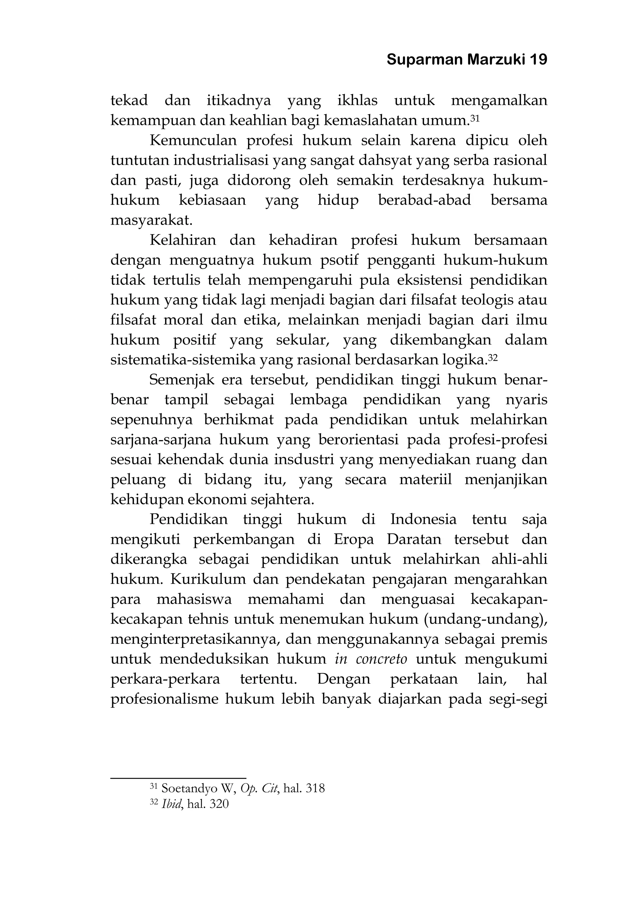 Suparman Marzuki 19
tekad dan itikadnya yang ikhlas untuk mengamalkan
kemampuan dan keahlian bagi kemaslahatan umum.31
Kemunculan profesi hukum selain karena dipicu oleh
tuntutan industrialisasi yang sangat dahsyat yang serba rasional
dan pasti, juga didorong oleh semakin terdesaknya hukum-
hukum kebiasaan yang hidup berabad-abad bersama
masyarakat.
Kelahiran dan kehadiran profesi hukum bersamaan
dengan menguatnya hukum psotif pengganti hukum-hukum
tidak tertulis telah mempengaruhi pula eksistensi pendidikan
hukum yang tidak lagi menjadi bagian dari filsafat teologis atau
filsafat moral dan etika, melainkan menjadi bagian dari ilmu
hukum positif yang sekular, yang dikembangkan dalam
sistematika-sistemika yang rasional berdasarkan logika.32
Semenjak era tersebut, pendidikan tinggi hukum benar-
benar tampil sebagai lembaga pendidikan yang nyaris
sepenuhnya berhikmat pada pendidikan untuk melahirkan
sarjana-sarjana hukum yang berorientasi pada profesi-profesi
sesuai kehendak dunia insdustri yang menyediakan ruang dan
peluang di bidang itu, yang secara materiil menjanjikan
kehidupan ekonomi sejahtera.
Pendidikan tinggi hukum di Indonesia tentu saja
mengikuti perkembangan di Eropa Daratan tersebut dan
dikerangka sebagai pendidikan untuk melahirkan ahli-ahli
hukum. Kurikulum dan pendekatan pengajaran mengarahkan
para mahasiswa memahami dan menguasai kecakapan-
kecakapan tehnis untuk menemukan hukum (undang-undang),
menginterpretasikannya, dan menggunakannya sebagai premis
untuk mendeduksikan hukum in concreto untuk mengukumi
perkara-perkara tertentu. Dengan perkataan lain, hal
profesionalisme hukum lebih banyak diajarkan pada segi-segi
________________________
31 Soetandyo W, Op. Cit, hal. 318
32 Ibid, hal. 320
 