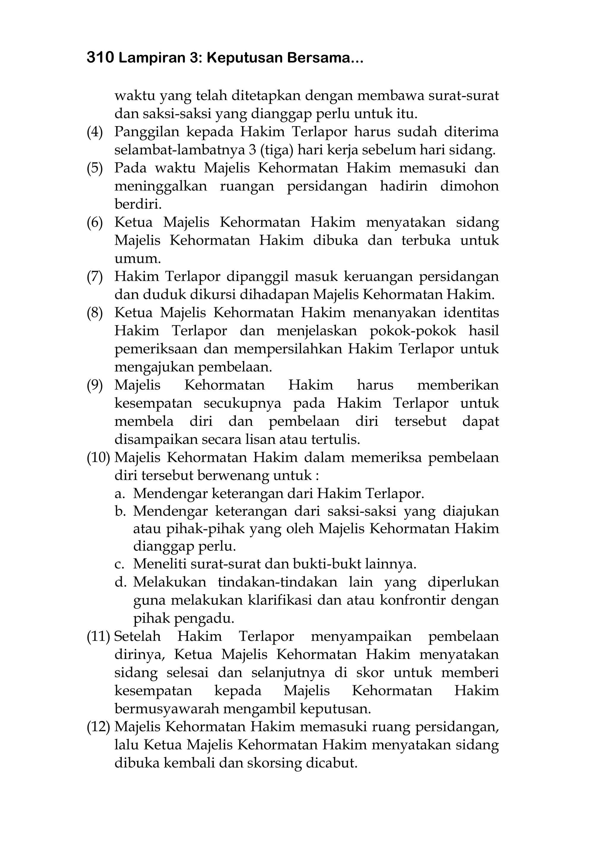 310 Lampiran 3: Keputusan Bersama...
waktu yang telah ditetapkan dengan membawa surat-surat
dan saksi-saksi yang dianggap perlu untuk itu.
(4) Panggilan kepada Hakim Terlapor harus sudah diterima
selambat-lambatnya 3 (tiga) hari kerja sebelum hari sidang.
(5) Pada waktu Majelis Kehormatan Hakim memasuki dan
meninggalkan ruangan persidangan hadirin dimohon
berdiri.
(6) Ketua Majelis Kehormatan Hakim menyatakan sidang
Majelis Kehormatan Hakim dibuka dan terbuka untuk
umum.
(7) Hakim Terlapor dipanggil masuk keruangan persidangan
dan duduk dikursi dihadapan Majelis Kehormatan Hakim.
(8) Ketua Majelis Kehormatan Hakim menanyakan identitas
Hakim Terlapor dan menjelaskan pokok-pokok hasil
pemeriksaan dan mempersilahkan Hakim Terlapor untuk
mengajukan pembelaan.
(9) Majelis Kehormatan Hakim harus memberikan
kesempatan secukupnya pada Hakim Terlapor untuk
membela diri dan pembelaan diri tersebut dapat
disampaikan secara lisan atau tertulis.
(10) Majelis Kehormatan Hakim dalam memeriksa pembelaan
diri tersebut berwenang untuk :
a. Mendengar keterangan dari Hakim Terlapor.
b. Mendengar keterangan dari saksi-saksi yang diajukan
atau pihak-pihak yang oleh Majelis Kehormatan Hakim
dianggap perlu.
c. Meneliti surat-surat dan bukti-bukt lainnya.
d. Melakukan tindakan-tindakan lain yang diperlukan
guna melakukan klarifikasi dan atau konfrontir dengan
pihak pengadu.
(11) Setelah Hakim Terlapor menyampaikan pembelaan
dirinya, Ketua Majelis Kehormatan Hakim menyatakan
sidang selesai dan selanjutnya di skor untuk memberi
kesempatan kepada Majelis Kehormatan Hakim
bermusyawarah mengambil keputusan.
(12) Majelis Kehormatan Hakim memasuki ruang persidangan,
lalu Ketua Majelis Kehormatan Hakim menyatakan sidang
dibuka kembali dan skorsing dicabut.
 