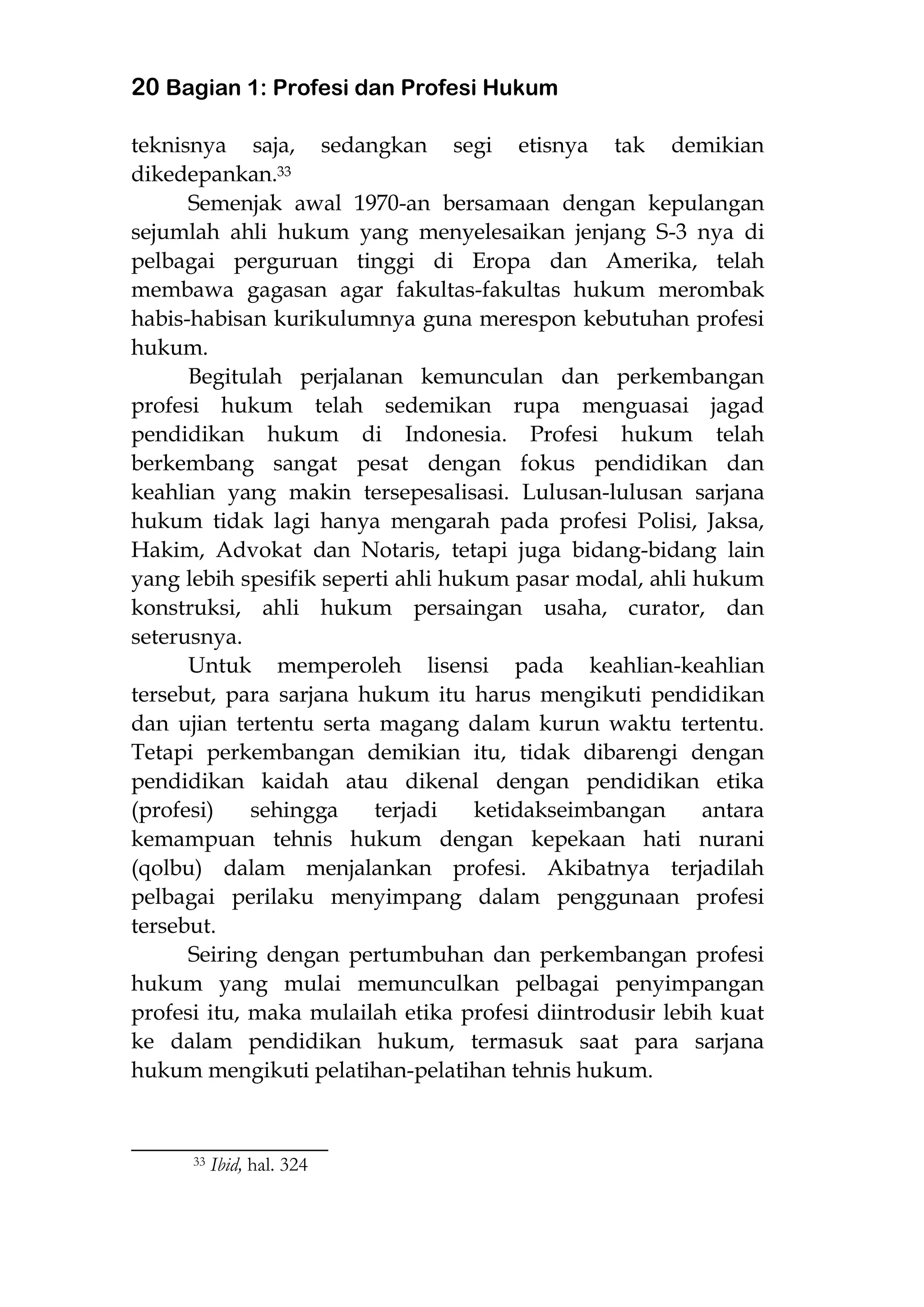 20 Bagian 1: Profesi dan Profesi Hukum
teknisnya saja, sedangkan segi etisnya tak demikian
dikedepankan.33
Semenjak awal 1970-an bersamaan dengan kepulangan
sejumlah ahli hukum yang menyelesaikan jenjang S-3 nya di
pelbagai perguruan tinggi di Eropa dan Amerika, telah
membawa gagasan agar fakultas-fakultas hukum merombak
habis-habisan kurikulumnya guna merespon kebutuhan profesi
hukum.
Begitulah perjalanan kemunculan dan perkembangan
profesi hukum telah sedemikan rupa menguasai jagad
pendidikan hukum di Indonesia. Profesi hukum telah
berkembang sangat pesat dengan fokus pendidikan dan
keahlian yang makin tersepesalisasi. Lulusan-lulusan sarjana
hukum tidak lagi hanya mengarah pada profesi Polisi, Jaksa,
Hakim, Advokat dan Notaris, tetapi juga bidang-bidang lain
yang lebih spesifik seperti ahli hukum pasar modal, ahli hukum
konstruksi, ahli hukum persaingan usaha, curator, dan
seterusnya.
Untuk memperoleh lisensi pada keahlian-keahlian
tersebut, para sarjana hukum itu harus mengikuti pendidikan
dan ujian tertentu serta magang dalam kurun waktu tertentu.
Tetapi perkembangan demikian itu, tidak dibarengi dengan
pendidikan kaidah atau dikenal dengan pendidikan etika
(profesi) sehingga terjadi ketidakseimbangan antara
kemampuan tehnis hukum dengan kepekaan hati nurani
(qolbu) dalam menjalankan profesi. Akibatnya terjadilah
pelbagai perilaku menyimpang dalam penggunaan profesi
tersebut.
Seiring dengan pertumbuhan dan perkembangan profesi
hukum yang mulai memunculkan pelbagai penyimpangan
profesi itu, maka mulailah etika profesi diintrodusir lebih kuat
ke dalam pendidikan hukum, termasuk saat para sarjana
hukum mengikuti pelatihan-pelatihan tehnis hukum.
________________________
33 Ibid, hal. 324
 
