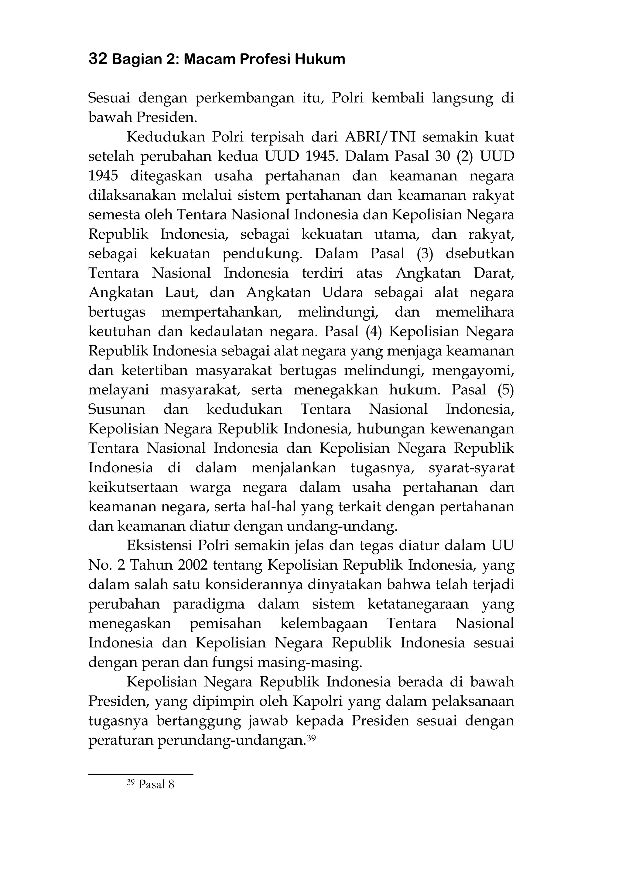 32 Bagian 2: Macam Profesi Hukum
Sesuai dengan perkembangan itu, Polri kembali langsung di
bawah Presiden.
Kedudukan Polri terpisah dari ABRI/TNI semakin kuat
setelah perubahan kedua UUD 1945. Dalam Pasal 30 (2) UUD
1945 ditegaskan usaha pertahanan dan keamanan negara
dilaksanakan melalui sistem pertahanan dan keamanan rakyat
semesta oleh Tentara Nasional Indonesia dan Kepolisian Negara
Republik Indonesia, sebagai kekuatan utama, dan rakyat,
sebagai kekuatan pendukung. Dalam Pasal (3) dsebutkan
Tentara Nasional Indonesia terdiri atas Angkatan Darat,
Angkatan Laut, dan Angkatan Udara sebagai alat negara
bertugas mempertahankan, melindungi, dan memelihara
keutuhan dan kedaulatan negara. Pasal (4) Kepolisian Negara
Republik Indonesia sebagai alat negara yang menjaga keamanan
dan ketertiban masyarakat bertugas melindungi, mengayomi,
melayani masyarakat, serta menegakkan hukum. Pasal (5)
Susunan dan kedudukan Tentara Nasional Indonesia,
Kepolisian Negara Republik Indonesia, hubungan kewenangan
Tentara Nasional Indonesia dan Kepolisian Negara Republik
Indonesia di dalam menjalankan tugasnya, syarat-syarat
keikutsertaan warga negara dalam usaha pertahanan dan
keamanan negara, serta hal-hal yang terkait dengan pertahanan
dan keamanan diatur dengan undang-undang.
Eksistensi Polri semakin jelas dan tegas diatur dalam UU
No. 2 Tahun 2002 tentang Kepolisian Republik Indonesia, yang
dalam salah satu konsiderannya dinyatakan bahwa telah terjadi
perubahan paradigma dalam sistem ketatanegaraan yang
menegaskan pemisahan kelembagaan Tentara Nasional
Indonesia dan Kepolisian Negara Republik Indonesia sesuai
dengan peran dan fungsi masing-masing.
Kepolisian Negara Republik Indonesia berada di bawah
Presiden, yang dipimpin oleh Kapolri yang dalam pelaksanaan
tugasnya bertanggung jawab kepada Presiden sesuai dengan
peraturan perundang-undangan.39
___________________
39 Pasal 8
 