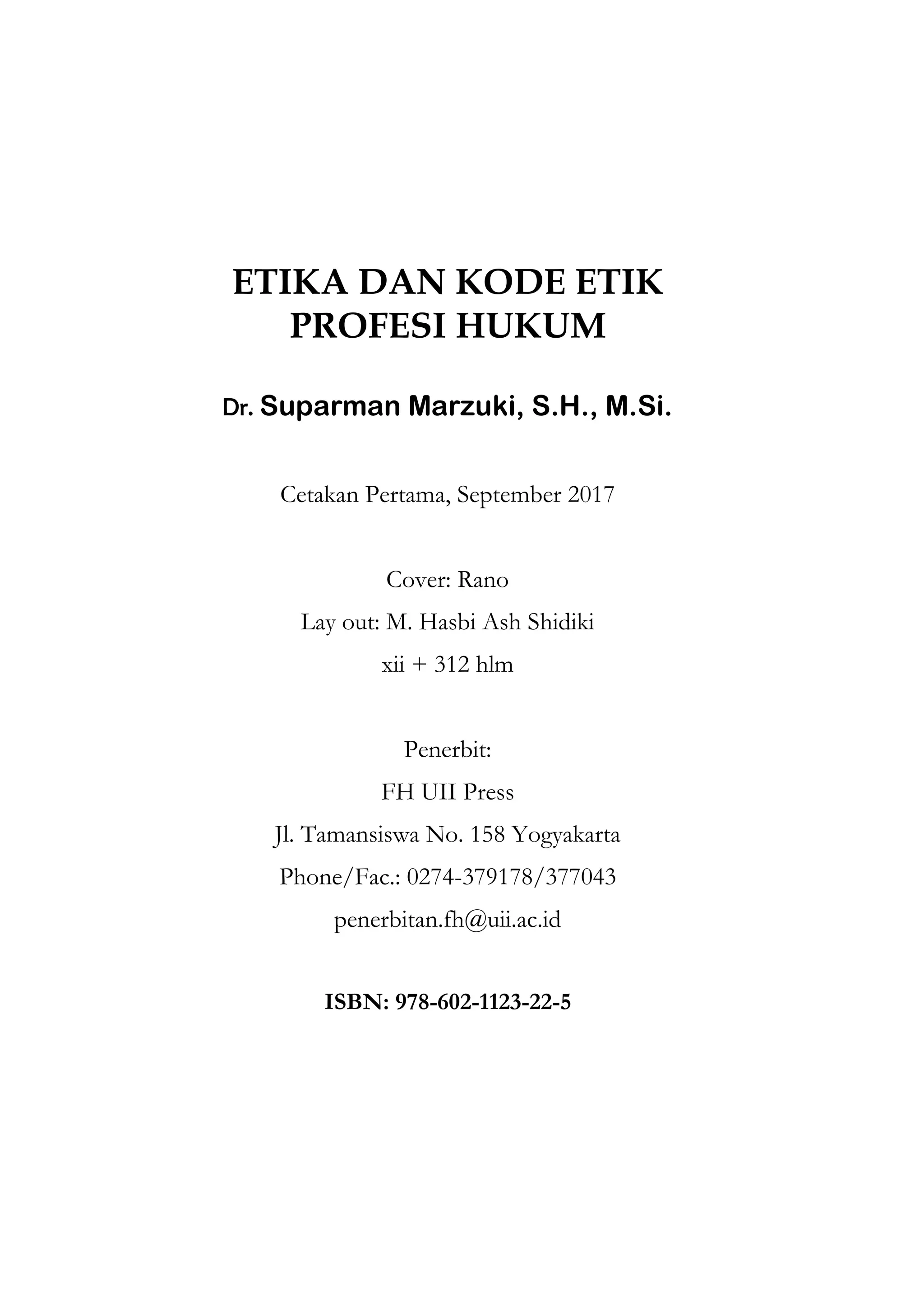 ETIKA DAN KODE ETIK
PROFESI HUKUM
Dr. Suparman Marzuki, S.H., M.Si.
Cetakan Pertama, September 2017
Cover: Rano
Lay out: M. Hasbi Ash Shidiki
xii + 312 hlm
Penerbit:
FH UII Press
Jl. Tamansiswa No. 158 Yogyakarta
Phone/Fac.: 0274-379178/377043
penerbitan.fh@uii.ac.id
ISBN: 978-602-1123-22-5
 