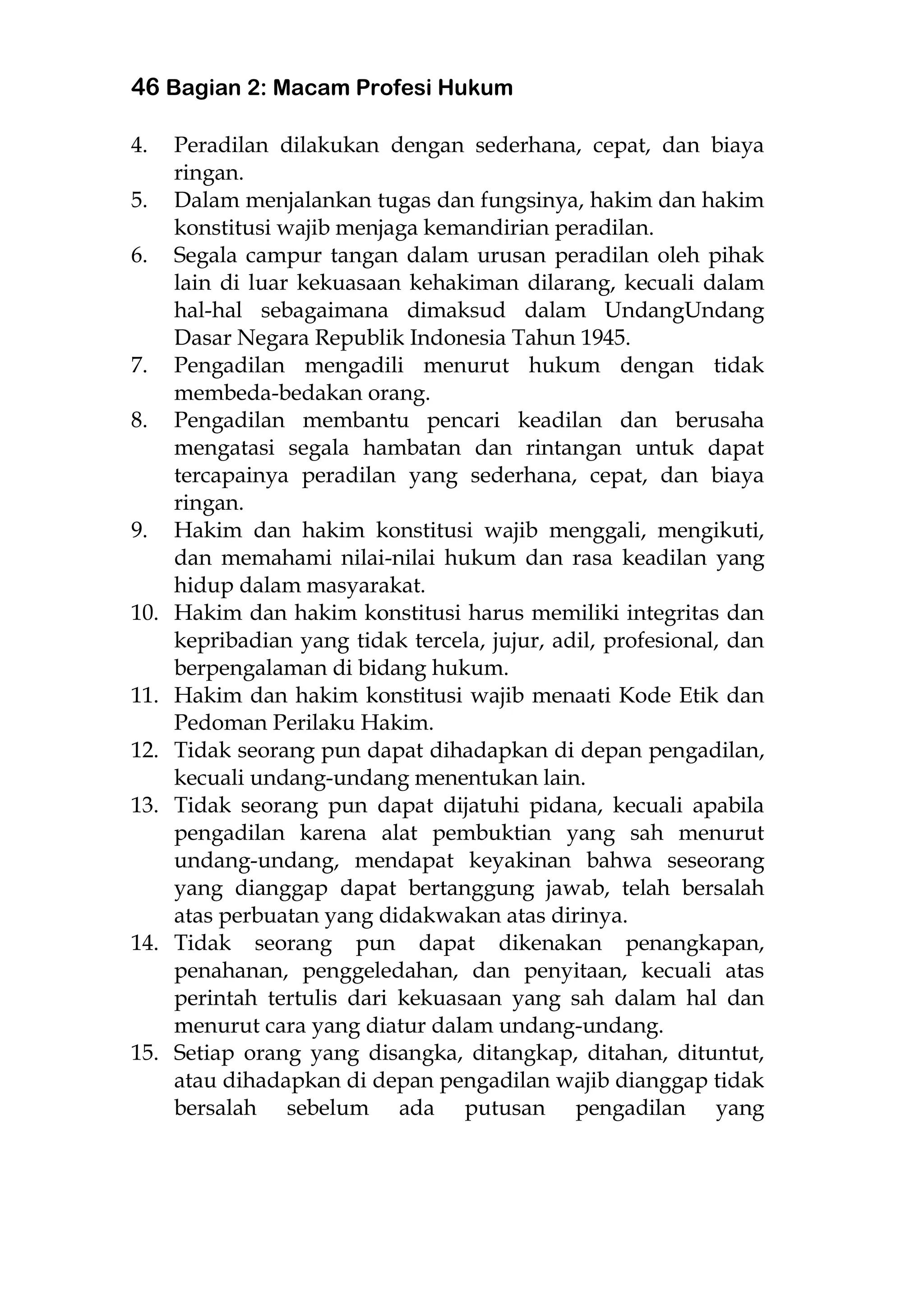 46 Bagian 2: Macam Profesi Hukum
4. Peradilan dilakukan dengan sederhana, cepat, dan biaya
ringan.
5. Dalam menjalankan tugas dan fungsinya, hakim dan hakim
konstitusi wajib menjaga kemandirian peradilan.
6. Segala campur tangan dalam urusan peradilan oleh pihak
lain di luar kekuasaan kehakiman dilarang, kecuali dalam
hal-hal sebagaimana dimaksud dalam UndangUndang
Dasar Negara Republik Indonesia Tahun 1945.
7. Pengadilan mengadili menurut hukum dengan tidak
membeda-bedakan orang.
8. Pengadilan membantu pencari keadilan dan berusaha
mengatasi segala hambatan dan rintangan untuk dapat
tercapainya peradilan yang sederhana, cepat, dan biaya
ringan.
9. Hakim dan hakim konstitusi wajib menggali, mengikuti,
dan memahami nilai-nilai hukum dan rasa keadilan yang
hidup dalam masyarakat.
10. Hakim dan hakim konstitusi harus memiliki integritas dan
kepribadian yang tidak tercela, jujur, adil, profesional, dan
berpengalaman di bidang hukum.
11. Hakim dan hakim konstitusi wajib menaati Kode Etik dan
Pedoman Perilaku Hakim.
12. Tidak seorang pun dapat dihadapkan di depan pengadilan,
kecuali undang-undang menentukan lain.
13. Tidak seorang pun dapat dijatuhi pidana, kecuali apabila
pengadilan karena alat pembuktian yang sah menurut
undang-undang, mendapat keyakinan bahwa seseorang
yang dianggap dapat bertanggung jawab, telah bersalah
atas perbuatan yang didakwakan atas dirinya.
14. Tidak seorang pun dapat dikenakan penangkapan,
penahanan, penggeledahan, dan penyitaan, kecuali atas
perintah tertulis dari kekuasaan yang sah dalam hal dan
menurut cara yang diatur dalam undang-undang.
15. Setiap orang yang disangka, ditangkap, ditahan, dituntut,
atau dihadapkan di depan pengadilan wajib dianggap tidak
bersalah sebelum ada putusan pengadilan yang
 