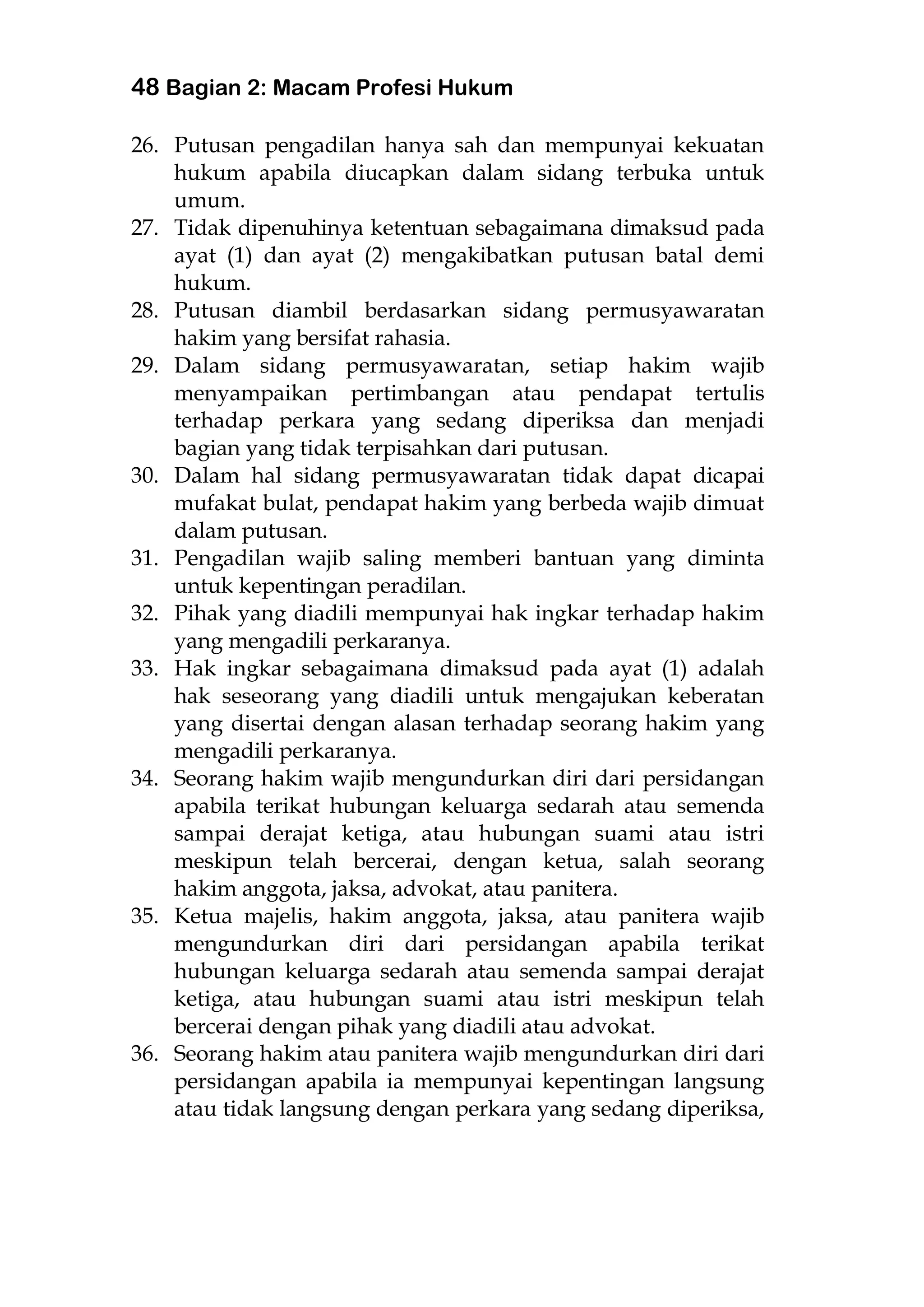 48 Bagian 2: Macam Profesi Hukum
26. Putusan pengadilan hanya sah dan mempunyai kekuatan
hukum apabila diucapkan dalam sidang terbuka untuk
umum.
27. Tidak dipenuhinya ketentuan sebagaimana dimaksud pada
ayat (1) dan ayat (2) mengakibatkan putusan batal demi
hukum.
28. Putusan diambil berdasarkan sidang permusyawaratan
hakim yang bersifat rahasia.
29. Dalam sidang permusyawaratan, setiap hakim wajib
menyampaikan pertimbangan atau pendapat tertulis
terhadap perkara yang sedang diperiksa dan menjadi
bagian yang tidak terpisahkan dari putusan.
30. Dalam hal sidang permusyawaratan tidak dapat dicapai
mufakat bulat, pendapat hakim yang berbeda wajib dimuat
dalam putusan.
31. Pengadilan wajib saling memberi bantuan yang diminta
untuk kepentingan peradilan.
32. Pihak yang diadili mempunyai hak ingkar terhadap hakim
yang mengadili perkaranya.
33. Hak ingkar sebagaimana dimaksud pada ayat (1) adalah
hak seseorang yang diadili untuk mengajukan keberatan
yang disertai dengan alasan terhadap seorang hakim yang
mengadili perkaranya.
34. Seorang hakim wajib mengundurkan diri dari persidangan
apabila terikat hubungan keluarga sedarah atau semenda
sampai derajat ketiga, atau hubungan suami atau istri
meskipun telah bercerai, dengan ketua, salah seorang
hakim anggota, jaksa, advokat, atau panitera.
35. Ketua majelis, hakim anggota, jaksa, atau panitera wajib
mengundurkan diri dari persidangan apabila terikat
hubungan keluarga sedarah atau semenda sampai derajat
ketiga, atau hubungan suami atau istri meskipun telah
bercerai dengan pihak yang diadili atau advokat.
36. Seorang hakim atau panitera wajib mengundurkan diri dari
persidangan apabila ia mempunyai kepentingan langsung
atau tidak langsung dengan perkara yang sedang diperiksa,
 