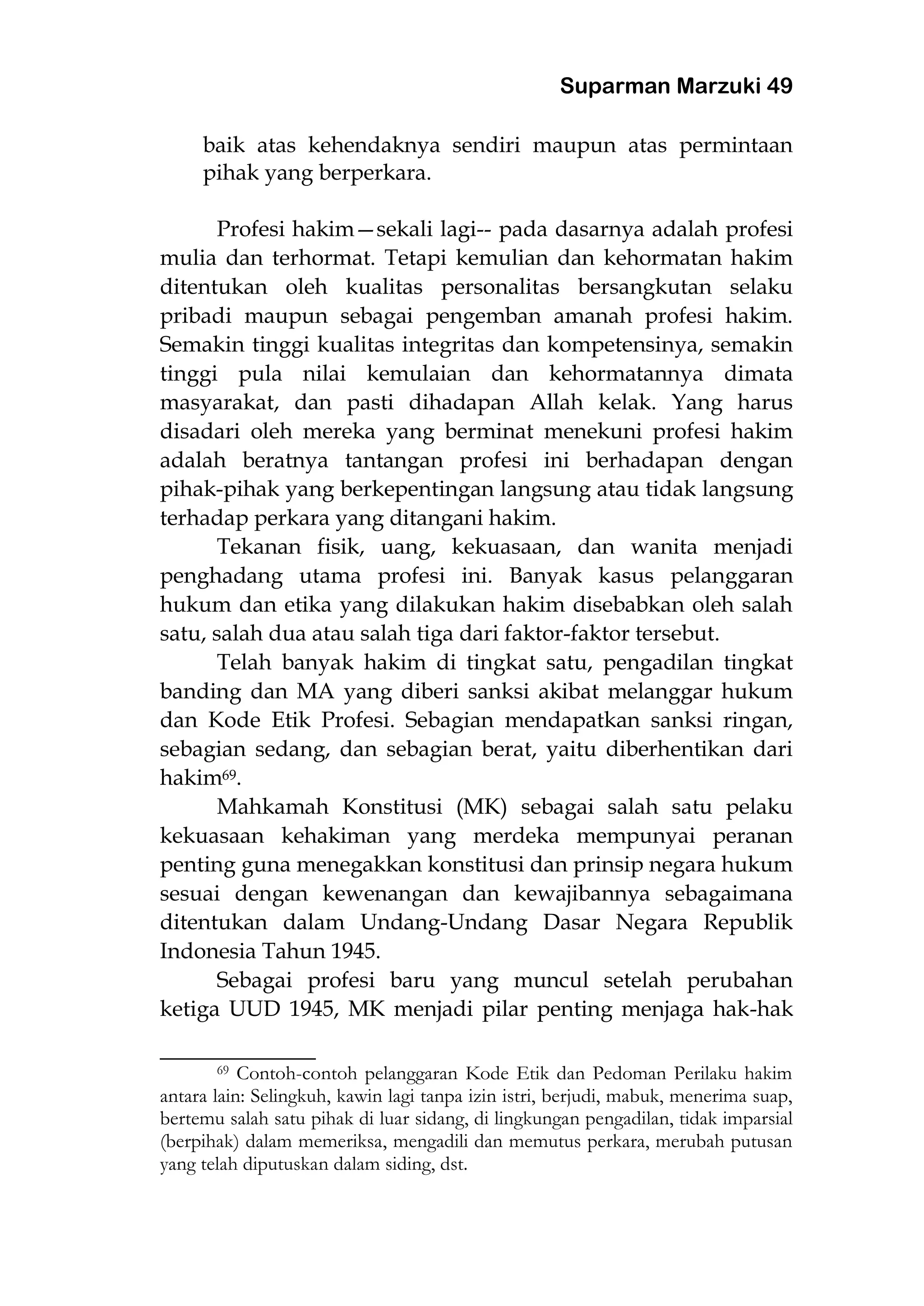 Suparman Marzuki 49
baik atas kehendaknya sendiri maupun atas permintaan
pihak yang berperkara.
Profesi hakim—sekali lagi-- pada dasarnya adalah profesi
mulia dan terhormat. Tetapi kemulian dan kehormatan hakim
ditentukan oleh kualitas personalitas bersangkutan selaku
pribadi maupun sebagai pengemban amanah profesi hakim.
Semakin tinggi kualitas integritas dan kompetensinya, semakin
tinggi pula nilai kemulaian dan kehormatannya dimata
masyarakat, dan pasti dihadapan Allah kelak. Yang harus
disadari oleh mereka yang berminat menekuni profesi hakim
adalah beratnya tantangan profesi ini berhadapan dengan
pihak-pihak yang berkepentingan langsung atau tidak langsung
terhadap perkara yang ditangani hakim.
Tekanan fisik, uang, kekuasaan, dan wanita menjadi
penghadang utama profesi ini. Banyak kasus pelanggaran
hukum dan etika yang dilakukan hakim disebabkan oleh salah
satu, salah dua atau salah tiga dari faktor-faktor tersebut.
Telah banyak hakim di tingkat satu, pengadilan tingkat
banding dan MA yang diberi sanksi akibat melanggar hukum
dan Kode Etik Profesi. Sebagian mendapatkan sanksi ringan,
sebagian sedang, dan sebagian berat, yaitu diberhentikan dari
hakim69.
Mahkamah Konstitusi (MK) sebagai salah satu pelaku
kekuasaan kehakiman yang merdeka mempunyai peranan
penting guna menegakkan konstitusi dan prinsip negara hukum
sesuai dengan kewenangan dan kewajibannya sebagaimana
ditentukan dalam Undang-Undang Dasar Negara Republik
Indonesia Tahun 1945.
Sebagai profesi baru yang muncul setelah perubahan
ketiga UUD 1945, MK menjadi pilar penting menjaga hak-hak
___________________
69 Contoh-contoh pelanggaran Kode Etik dan Pedoman Perilaku hakim
antara lain: Selingkuh, kawin lagi tanpa izin istri, berjudi, mabuk, menerima suap,
bertemu salah satu pihak di luar sidang, di lingkungan pengadilan, tidak imparsial
(berpihak) dalam memeriksa, mengadili dan memutus perkara, merubah putusan
yang telah diputuskan dalam siding, dst.
 
