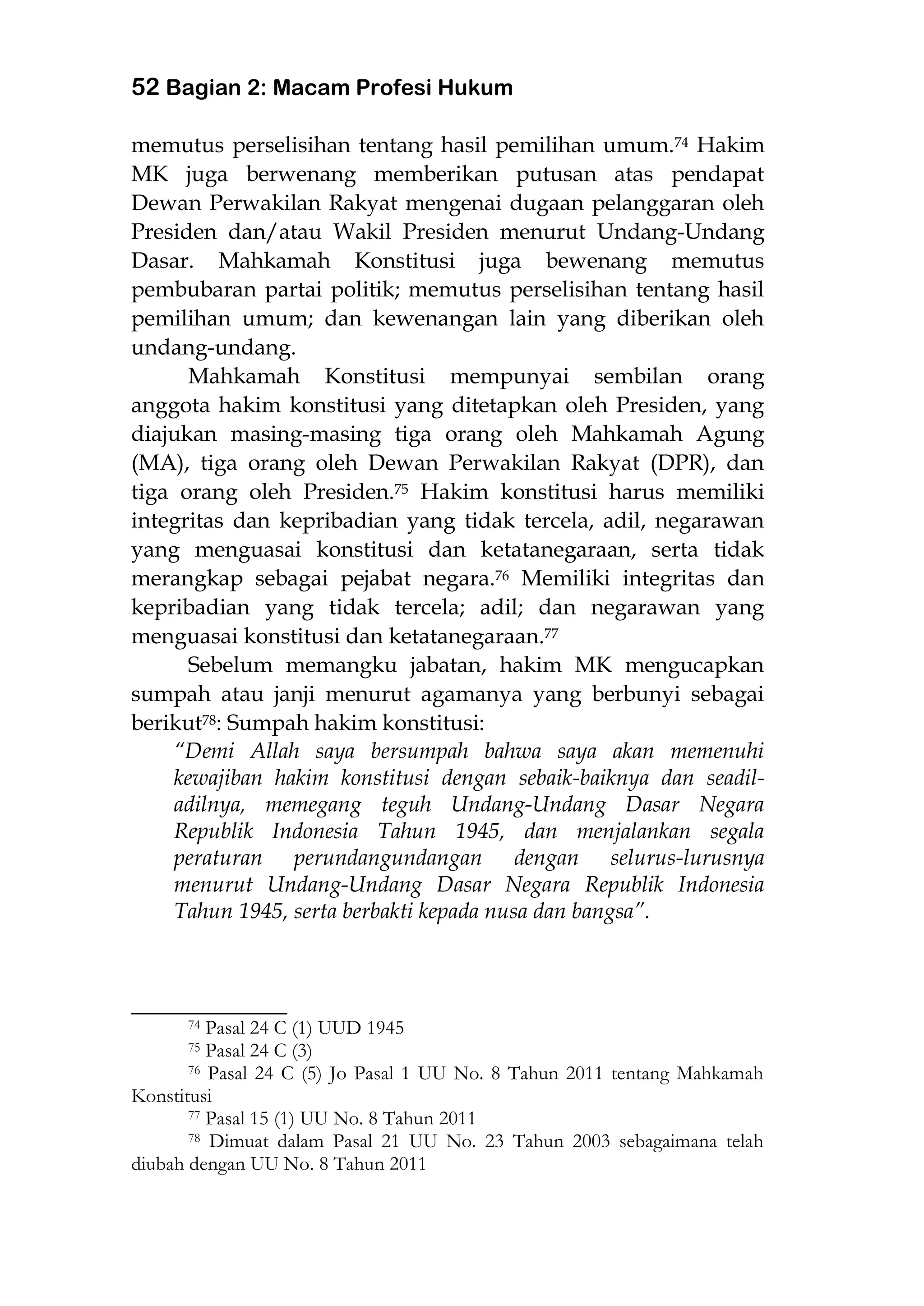 52 Bagian 2: Macam Profesi Hukum
memutus perselisihan tentang hasil pemilihan umum.74 Hakim
MK juga berwenang memberikan putusan atas pendapat
Dewan Perwakilan Rakyat mengenai dugaan pelanggaran oleh
Presiden dan/atau Wakil Presiden menurut Undang-Undang
Dasar. Mahkamah Konstitusi juga bewenang memutus
pembubaran partai politik; memutus perselisihan tentang hasil
pemilihan umum; dan kewenangan lain yang diberikan oleh
undang-undang.
Mahkamah Konstitusi mempunyai sembilan orang
anggota hakim konstitusi yang ditetapkan oleh Presiden, yang
diajukan masing-masing tiga orang oleh Mahkamah Agung
(MA), tiga orang oleh Dewan Perwakilan Rakyat (DPR), dan
tiga orang oleh Presiden.75 Hakim konstitusi harus memiliki
integritas dan kepribadian yang tidak tercela, adil, negarawan
yang menguasai konstitusi dan ketatanegaraan, serta tidak
merangkap sebagai pejabat negara.76 Memiliki integritas dan
kepribadian yang tidak tercela; adil; dan negarawan yang
menguasai konstitusi dan ketatanegaraan.77
Sebelum memangku jabatan, hakim MK mengucapkan
sumpah atau janji menurut agamanya yang berbunyi sebagai
berikut78: Sumpah hakim konstitusi:
“Demi Allah saya bersumpah bahwa saya akan memenuhi
kewajiban hakim konstitusi dengan sebaik-baiknya dan seadil-
adilnya, memegang teguh Undang-Undang Dasar Negara
Republik Indonesia Tahun 1945, dan menjalankan segala
peraturan perundangundangan dengan selurus-lurusnya
menurut Undang-Undang Dasar Negara Republik Indonesia
Tahun 1945, serta berbakti kepada nusa dan bangsa”.
___________________
74 Pasal 24 C (1) UUD 1945
75 Pasal 24 C (3)
76 Pasal 24 C (5) Jo Pasal 1 UU No. 8 Tahun 2011 tentang Mahkamah
Konstitusi
77 Pasal 15 (1) UU No. 8 Tahun 2011
78 Dimuat dalam Pasal 21 UU No. 23 Tahun 2003 sebagaimana telah
diubah dengan UU No. 8 Tahun 2011
 