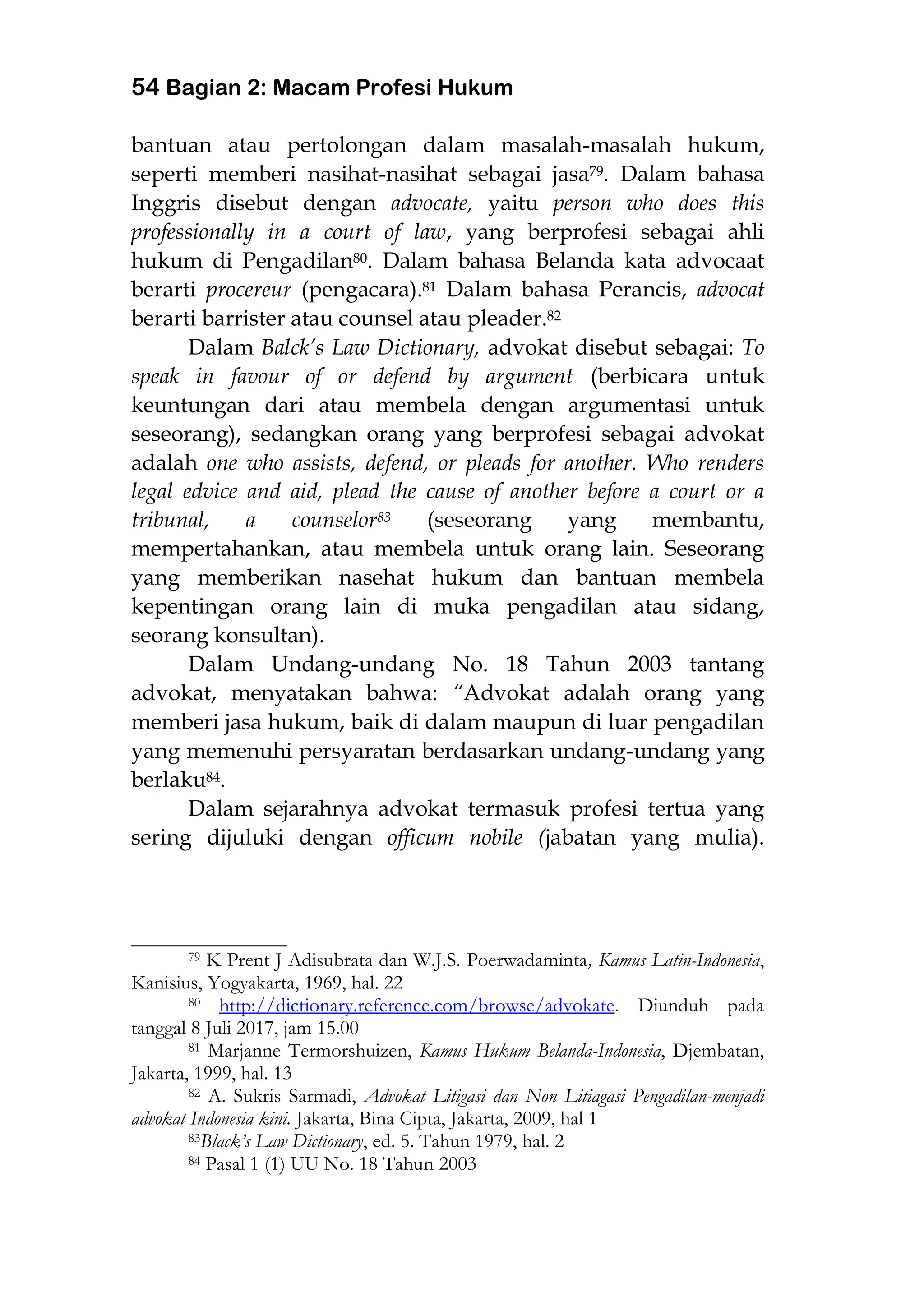 54 Bagian 2: Macam Profesi Hukum
bantuan atau pertolongan dalam masalah-masalah hukum,
seperti memberi nasihat-nasihat sebagai jasa79. Dalam bahasa
Inggris disebut dengan advocate, yaitu person who does this
professionally in a court of law, yang berprofesi sebagai ahli
hukum di Pengadilan80. Dalam bahasa Belanda kata advocaat
berarti procereur (pengacara).81 Dalam bahasa Perancis, advocat
berarti barrister atau counsel atau pleader.82
Dalam Balck’s Law Dictionary, advokat disebut sebagai: To
speak in favour of or defend by argument (berbicara untuk
keuntungan dari atau membela dengan argumentasi untuk
seseorang), sedangkan orang yang berprofesi sebagai advokat
adalah one who assists, defend, or pleads for another. Who renders
legal edvice and aid, plead the cause of another before a court or a
tribunal, a counselor83 (seseorang yang membantu,
mempertahankan, atau membela untuk orang lain. Seseorang
yang memberikan nasehat hukum dan bantuan membela
kepentingan orang lain di muka pengadilan atau sidang,
seorang konsultan).
Dalam Undang-undang No. 18 Tahun 2003 tantang
advokat, menyatakan bahwa: “Advokat adalah orang yang
memberi jasa hukum, baik di dalam maupun di luar pengadilan
yang memenuhi persyaratan berdasarkan undang-undang yang
berlaku84.
Dalam sejarahnya advokat termasuk profesi tertua yang
sering dijuluki dengan officum nobile (jabatan yang mulia).
___________________
79 K Prent J Adisubrata dan W.J.S. Poerwadaminta, Kamus Latin-Indonesia,
Kanisius, Yogyakarta, 1969, hal. 22
80 http://dictionary.reference.com/browse/advokate. Diunduh pada
tanggal 8 Juli 2017, jam 15.00
81 Marjanne Termorshuizen, Kamus Hukum Belanda-Indonesia, Djembatan,
Jakarta, 1999, hal. 13
82 A. Sukris Sarmadi, Advokat Litigasi dan Non Litiagasi Pengadilan-menjadi
advokat Indonesia kini. Jakarta, Bina Cipta, Jakarta, 2009, hal 1
83Black’s Law Dictionary, ed. 5. Tahun 1979, hal. 2
84 Pasal 1 (1) UU No. 18 Tahun 2003
 