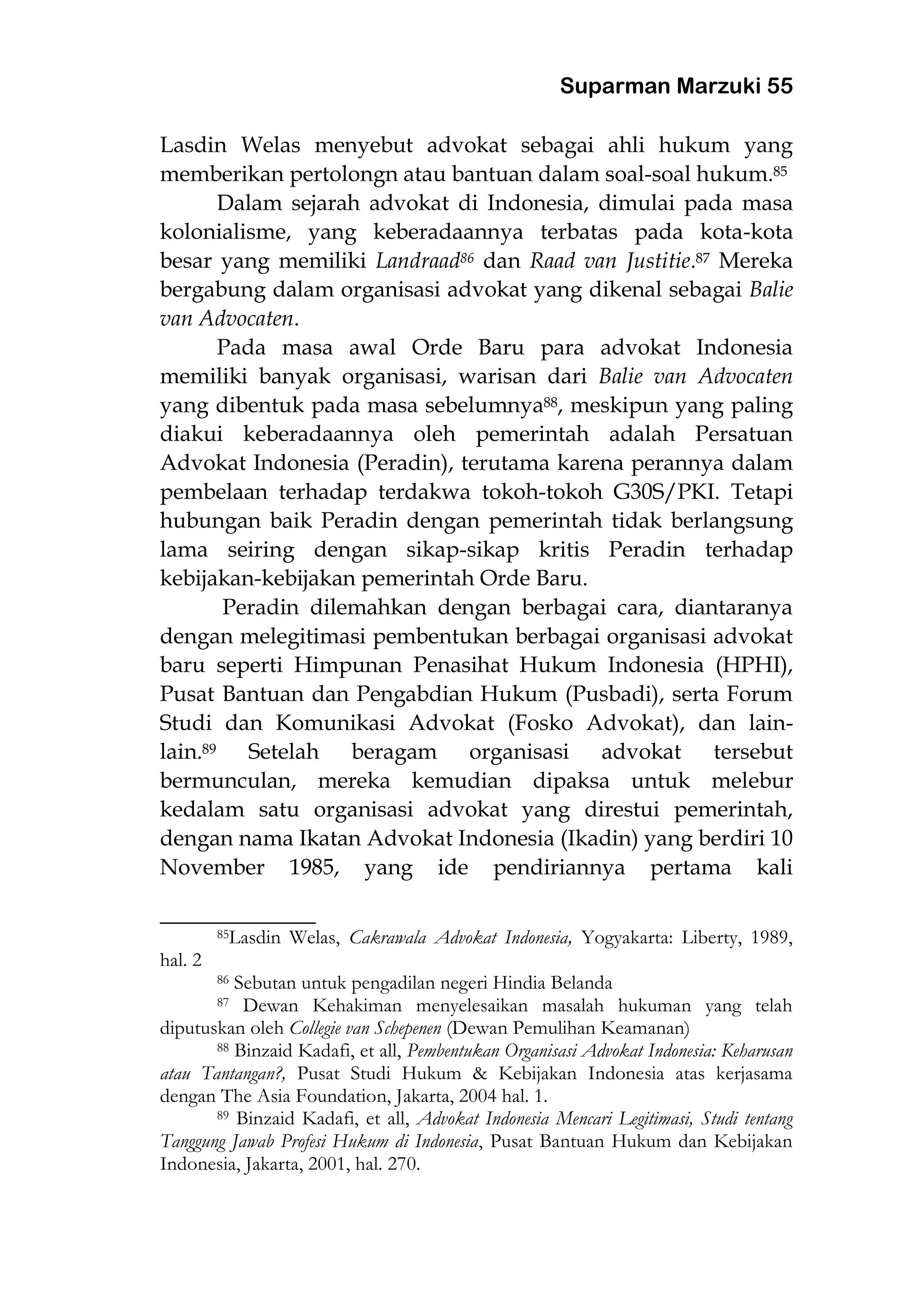 Suparman Marzuki 55
Lasdin Welas menyebut advokat sebagai ahli hukum yang
memberikan pertolongn atau bantuan dalam soal-soal hukum.85
Dalam sejarah advokat di Indonesia, dimulai pada masa
kolonialisme, yang keberadaannya terbatas pada kota-kota
besar yang memiliki Landraad86 dan Raad van Justitie.87 Mereka
bergabung dalam organisasi advokat yang dikenal sebagai Balie
van Advocaten.
Pada masa awal Orde Baru para advokat Indonesia
memiliki banyak organisasi, warisan dari Balie van Advocaten
yang dibentuk pada masa sebelumnya88, meskipun yang paling
diakui keberadaannya oleh pemerintah adalah Persatuan
Advokat Indonesia (Peradin), terutama karena perannya dalam
pembelaan terhadap terdakwa tokoh-tokoh G30S/PKI. Tetapi
hubungan baik Peradin dengan pemerintah tidak berlangsung
lama seiring dengan sikap-sikap kritis Peradin terhadap
kebijakan-kebijakan pemerintah Orde Baru.
Peradin dilemahkan dengan berbagai cara, diantaranya
dengan melegitimasi pembentukan berbagai organisasi advokat
baru seperti Himpunan Penasihat Hukum Indonesia (HPHI),
Pusat Bantuan dan Pengabdian Hukum (Pusbadi), serta Forum
Studi dan Komunikasi Advokat (Fosko Advokat), dan lain-
lain.89 Setelah beragam organisasi advokat tersebut
bermunculan, mereka kemudian dipaksa untuk melebur
kedalam satu organisasi advokat yang direstui pemerintah,
dengan nama Ikatan Advokat Indonesia (Ikadin) yang berdiri 10
November 1985, yang ide pendiriannya pertama kali
___________________
85Lasdin Welas, Cakrawala Advokat Indonesia, Yogyakarta: Liberty, 1989,
hal. 2
86 Sebutan untuk pengadilan negeri Hindia Belanda
87 Dewan Kehakiman menyelesaikan masalah hukuman yang telah
diputuskan oleh Collegie van Schepenen (Dewan Pemulihan Keamanan)
88 Binzaid Kadafi, et all, Pembentukan Organisasi Advokat Indonesia: Keharusan
atau Tantangan?, Pusat Studi Hukum & Kebijakan Indonesia atas kerjasama
dengan The Asia Foundation, Jakarta, 2004 hal. 1.
89 Binzaid Kadafi, et all, Advokat Indonesia Mencari Legitimasi, Studi tentang
Tanggung Jawab Profesi Hukum di Indonesia, Pusat Bantuan Hukum dan Kebijakan
Indonesia, Jakarta, 2001, hal. 270.
 