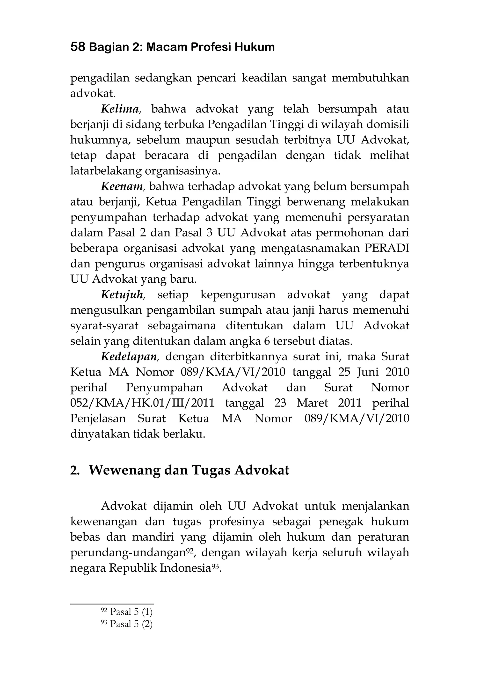 58 Bagian 2: Macam Profesi Hukum
pengadilan sedangkan pencari keadilan sangat membutuhkan
advokat.
Kelima, bahwa advokat yang telah bersumpah atau
berjanji di sidang terbuka Pengadilan Tinggi di wilayah domisili
hukumnya, sebelum maupun sesudah terbitnya UU Advokat,
tetap dapat beracara di pengadilan dengan tidak melihat
latarbelakang organisasinya.
Keenam, bahwa terhadap advokat yang belum bersumpah
atau berjanji, Ketua Pengadilan Tinggi berwenang melakukan
penyumpahan terhadap advokat yang memenuhi persyaratan
dalam Pasal 2 dan Pasal 3 UU Advokat atas permohonan dari
beberapa organisasi advokat yang mengatasnamakan PERADI
dan pengurus organisasi advokat lainnya hingga terbentuknya
UU Advokat yang baru.
Ketujuh, setiap kepengurusan advokat yang dapat
mengusulkan pengambilan sumpah atau janji harus memenuhi
syarat-syarat sebagaimana ditentukan dalam UU Advokat
selain yang ditentukan dalam angka 6 tersebut diatas.
Kedelapan, dengan diterbitkannya surat ini, maka Surat
Ketua MA Nomor 089/KMA/VI/2010 tanggal 25 Juni 2010
perihal Penyumpahan Advokat dan Surat Nomor
052/KMA/HK.01/III/2011 tanggal 23 Maret 2011 perihal
Penjelasan Surat Ketua MA Nomor 089/KMA/VI/2010
dinyatakan tidak berlaku.
2. Wewenang dan Tugas Advokat
Advokat dijamin oleh UU Advokat untuk menjalankan
kewenangan dan tugas profesinya sebagai penegak hukum
bebas dan mandiri yang dijamin oleh hukum dan peraturan
perundang-undangan92, dengan wilayah kerja seluruh wilayah
negara Republik Indonesia93.
___________________
92 Pasal 5 (1)
93 Pasal 5 (2)
 