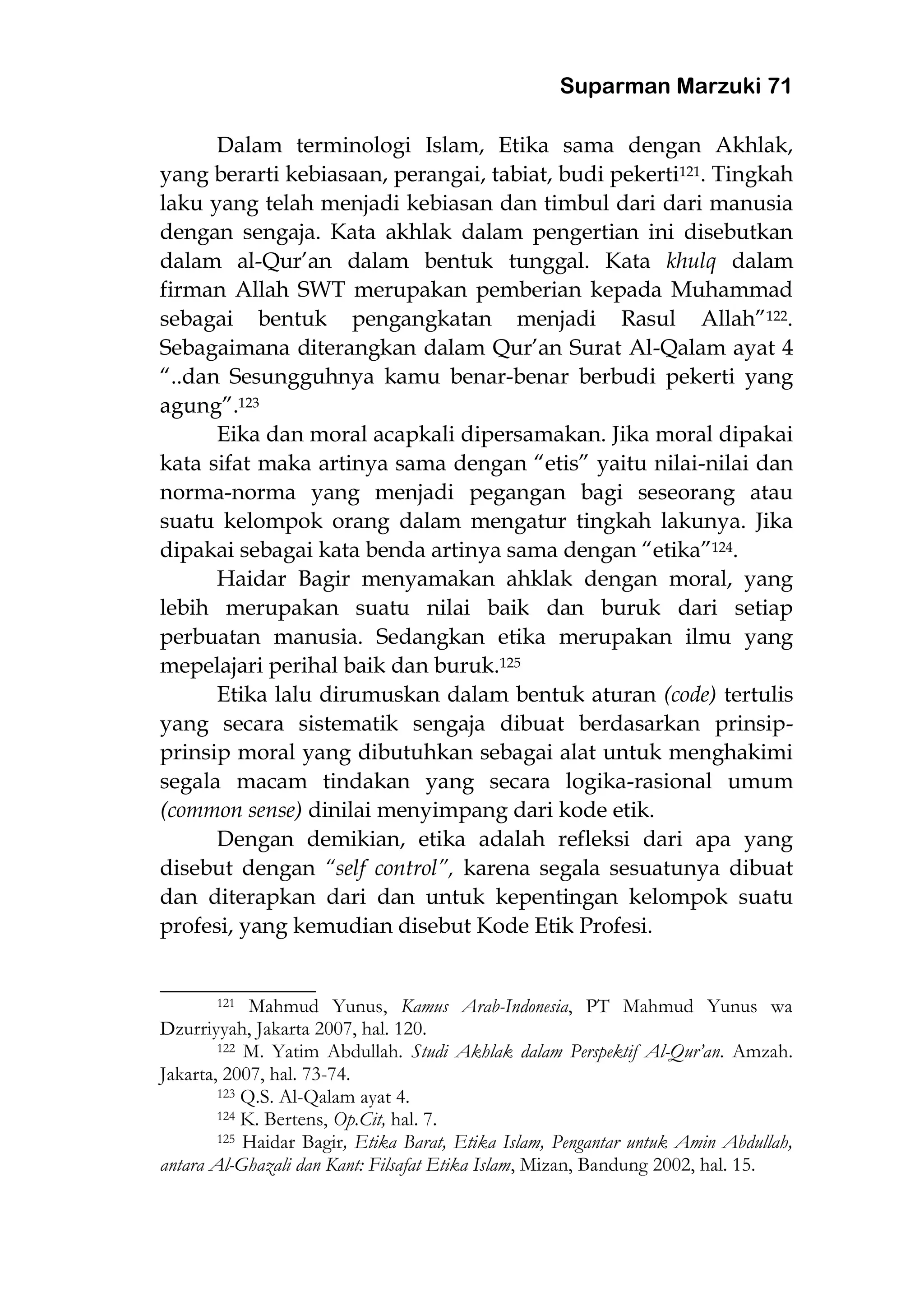 Suparman Marzuki 71
Dalam terminologi Islam, Etika sama dengan Akhlak,
yang berarti kebiasaan, perangai, tabiat, budi pekerti121. Tingkah
laku yang telah menjadi kebiasan dan timbul dari dari manusia
dengan sengaja. Kata akhlak dalam pengertian ini disebutkan
dalam al-Qur’an dalam bentuk tunggal. Kata khulq dalam
firman Allah SWT merupakan pemberian kepada Muhammad
sebagai bentuk pengangkatan menjadi Rasul Allah”122.
Sebagaimana diterangkan dalam Qur’an Surat Al-Qalam ayat 4
“..dan Sesungguhnya kamu benar-benar berbudi pekerti yang
agung”.123
Eika dan moral acapkali dipersamakan. Jika moral dipakai
kata sifat maka artinya sama dengan “etis” yaitu nilai-nilai dan
norma-norma yang menjadi pegangan bagi seseorang atau
suatu kelompok orang dalam mengatur tingkah lakunya. Jika
dipakai sebagai kata benda artinya sama dengan “etika”124.
Haidar Bagir menyamakan ahklak dengan moral, yang
lebih merupakan suatu nilai baik dan buruk dari setiap
perbuatan manusia. Sedangkan etika merupakan ilmu yang
mepelajari perihal baik dan buruk.125
Etika lalu dirumuskan dalam bentuk aturan (code) tertulis
yang secara sistematik sengaja dibuat berdasarkan prinsip-
prinsip moral yang dibutuhkan sebagai alat untuk menghakimi
segala macam tindakan yang secara logika-rasional umum
(common sense) dinilai menyimpang dari kode etik.
Dengan demikian, etika adalah refleksi dari apa yang
disebut dengan “self control”, karena segala sesuatunya dibuat
dan diterapkan dari dan untuk kepentingan kelompok suatu
profesi, yang kemudian disebut Kode Etik Profesi.
___________________
121 Mahmud Yunus, Kamus Arab-Indonesia, PT Mahmud Yunus wa
Dzurriyyah, Jakarta 2007, hal. 120.
122 M. Yatim Abdullah. Studi Akhlak dalam Perspektif Al-Qur’an. Amzah.
Jakarta, 2007, hal. 73-74.
123 Q.S. Al-Qalam ayat 4.
124 K. Bertens, Op.Cit, hal. 7.
125 Haidar Bagir, Etika Barat, Etika Islam, Pengantar untuk Amin Abdullah,
antara Al-Ghazali dan Kant: Filsafat Etika Islam, Mizan, Bandung 2002, hal. 15.
 
