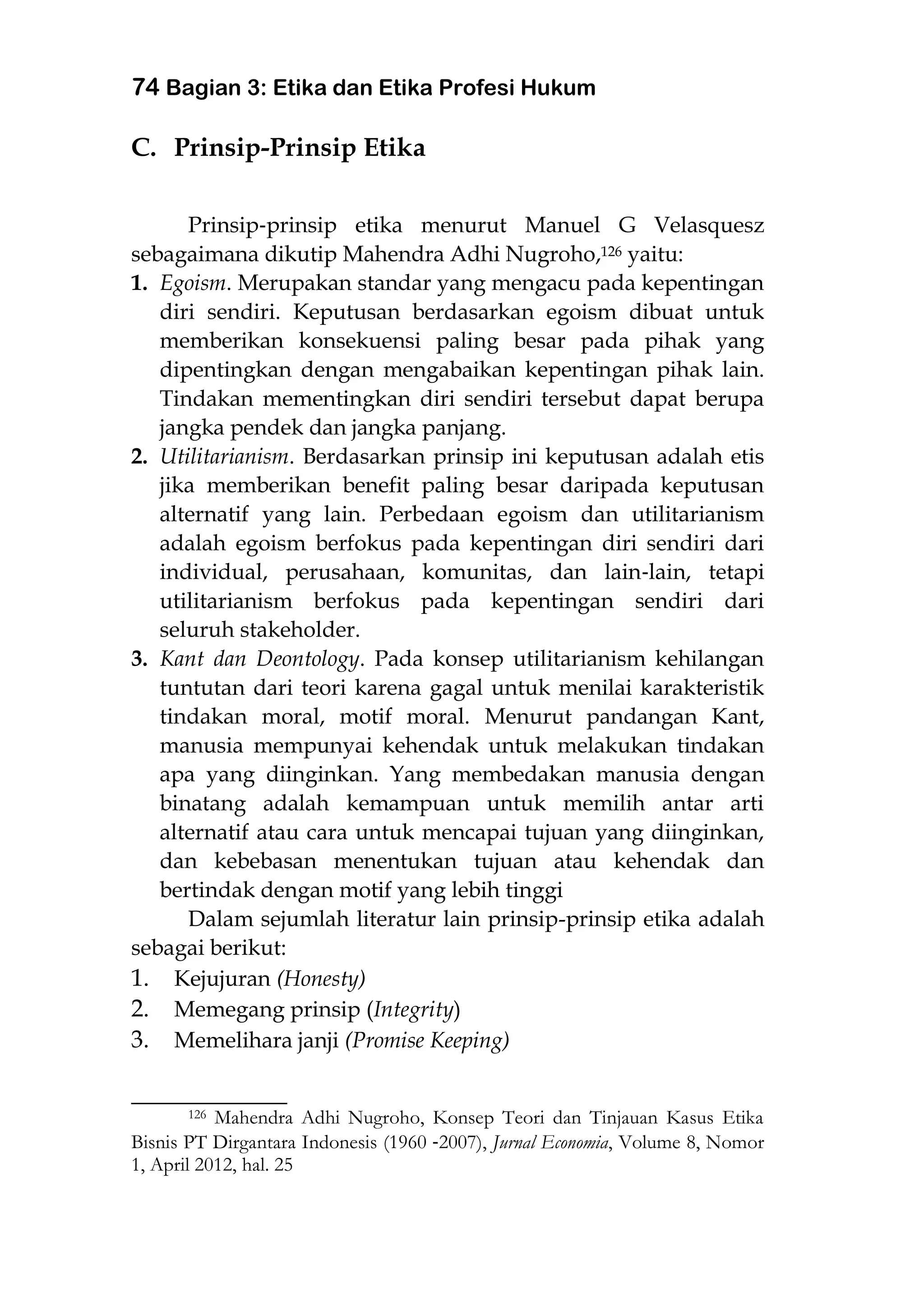 74 Bagian 3: Etika dan Etika Profesi Hukum
C. Prinsip-Prinsip Etika
Prinsip‐prinsip etika menurut Manuel G Velasquesz
sebagaimana dikutip Mahendra Adhi Nugroho,126 yaitu:
1. Egoism. Merupakan standar yang mengacu pada kepentingan
diri sendiri. Keputusan berdasarkan egoism dibuat untuk
memberikan konsekuensi paling besar pada pihak yang
dipentingkan dengan mengabaikan kepentingan pihak lain.
Tindakan mementingkan diri sendiri tersebut dapat berupa
jangka pendek dan jangka panjang.
2. Utilitarianism. Berdasarkan prinsip ini keputusan adalah etis
jika memberikan benefit paling besar daripada keputusan
alternatif yang lain. Perbedaan egoism dan utilitarianism
adalah egoism berfokus pada kepentingan diri sendiri dari
individual, perusahaan, komunitas, dan lain‐lain, tetapi
utilitarianism berfokus pada kepentingan sendiri dari
seluruh stakeholder.
3. Kant dan Deontology. Pada konsep utilitarianism kehilangan
tuntutan dari teori karena gagal untuk menilai karakteristik
tindakan moral, motif moral. Menurut pandangan Kant,
manusia mempunyai kehendak untuk melakukan tindakan
apa yang diinginkan. Yang membedakan manusia dengan
binatang adalah kemampuan untuk memilih antar arti
alternatif atau cara untuk mencapai tujuan yang diinginkan,
dan kebebasan menentukan tujuan atau kehendak dan
bertindak dengan motif yang lebih tinggi
Dalam sejumlah literatur lain prinsip-prinsip etika adalah
sebagai berikut:
1. Kejujuran (Honesty)
2. Memegang prinsip (Integrity)
3. Memelihara janji (Promise Keeping)
___________________
126 Mahendra Adhi Nugroho, Konsep Teori dan Tinjauan Kasus Etika
Bisnis PT Dirgantara Indonesis (1960 ‐2007), Jurnal Economia, Volume 8, Nomor
1, April 2012, hal. 25
 