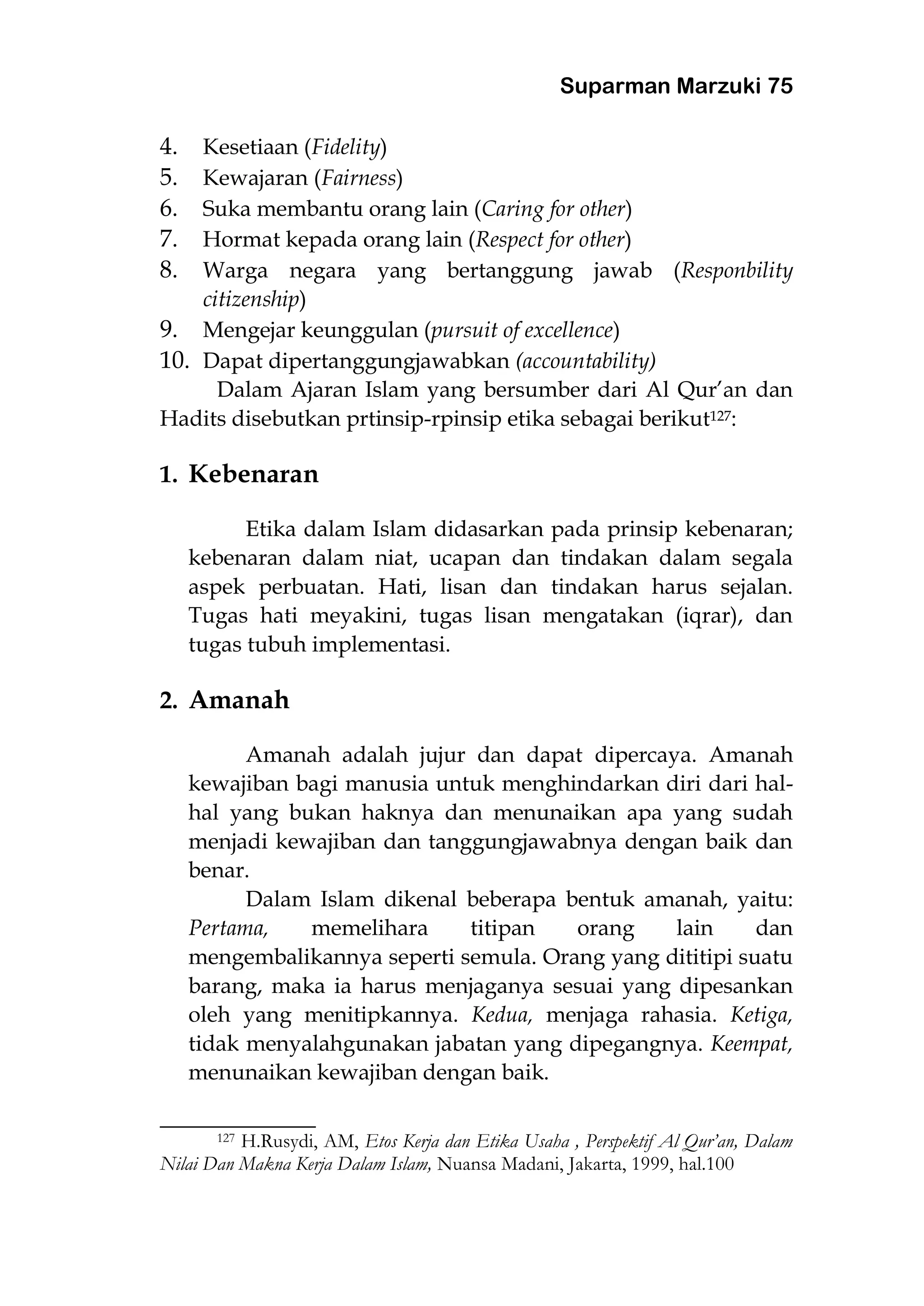 Suparman Marzuki 75
4. Kesetiaan (Fidelity)
5. Kewajaran (Fairness)
6. Suka membantu orang lain (Caring for other)
7. Hormat kepada orang lain (Respect for other)
8. Warga negara yang bertanggung jawab (Responbility
citizenship)
9. Mengejar keunggulan (pursuit of excellence)
10. Dapat dipertanggungjawabkan (accountability)
Dalam Ajaran Islam yang bersumber dari Al Qur’an dan
Hadits disebutkan prtinsip-rpinsip etika sebagai berikut127:
1. Kebenaran
Etika dalam Islam didasarkan pada prinsip kebenaran;
kebenaran dalam niat, ucapan dan tindakan dalam segala
aspek perbuatan. Hati, lisan dan tindakan harus sejalan.
Tugas hati meyakini, tugas lisan mengatakan (iqrar), dan
tugas tubuh implementasi.
2. Amanah
Amanah adalah jujur dan dapat dipercaya. Amanah
kewajiban bagi manusia untuk menghindarkan diri dari hal-
hal yang bukan haknya dan menunaikan apa yang sudah
menjadi kewajiban dan tanggungjawabnya dengan baik dan
benar.
Dalam Islam dikenal beberapa bentuk amanah, yaitu:
Pertama, memelihara titipan orang lain dan
mengembalikannya seperti semula. Orang yang dititipi suatu
barang, maka ia harus menjaganya sesuai yang dipesankan
oleh yang menitipkannya. Kedua, menjaga rahasia. Ketiga,
tidak menyalahgunakan jabatan yang dipegangnya. Keempat,
menunaikan kewajiban dengan baik.
___________________
127 H.Rusydi, AM, Etos Kerja dan Etika Usaha , Perspektif Al Qur’an, Dalam
Nilai Dan Makna Kerja Dalam Islam, Nuansa Madani, Jakarta, 1999, hal.100
 