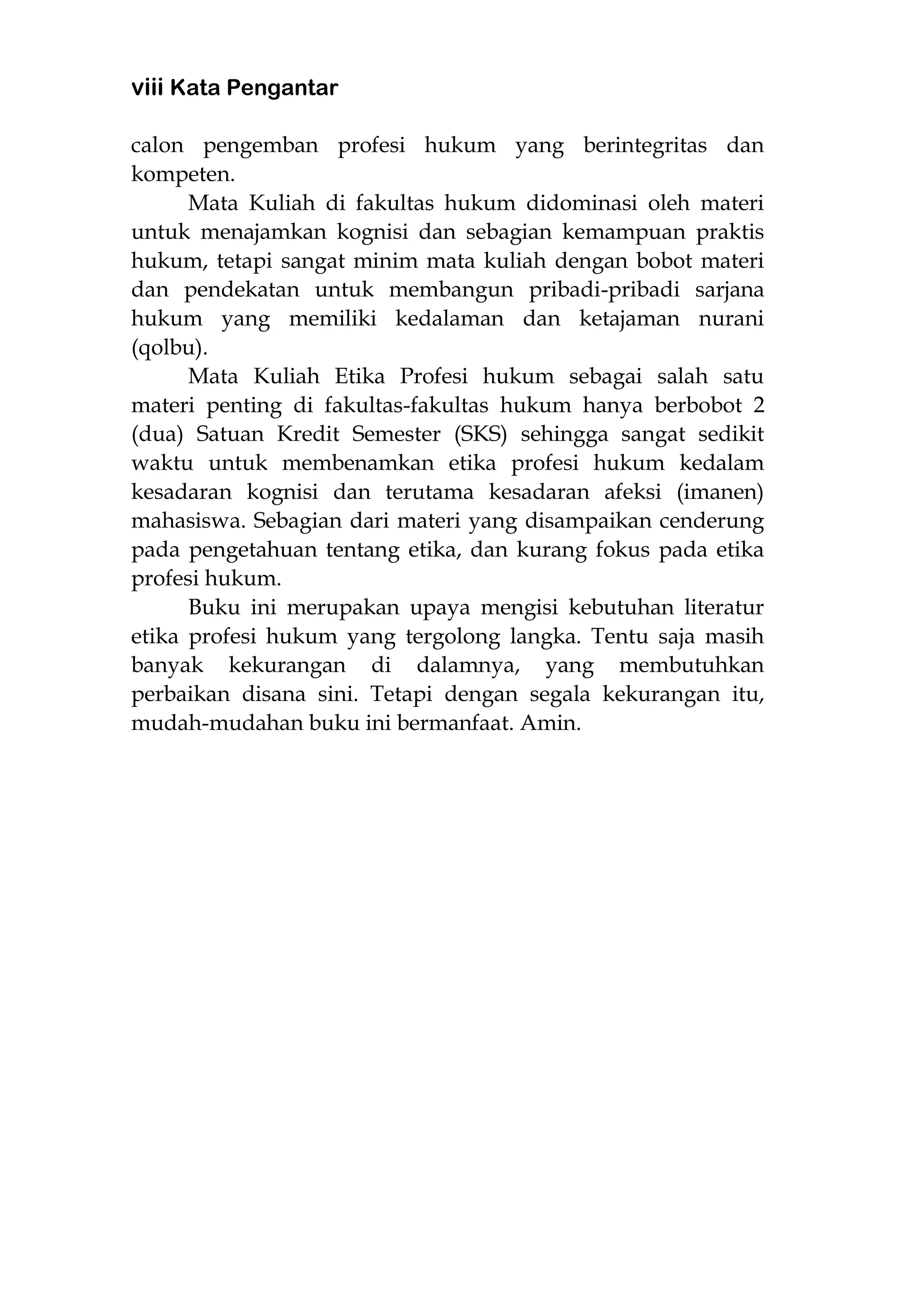 viii Kata Pengantar
calon pengemban profesi hukum yang berintegritas dan
kompeten.
Mata Kuliah di fakultas hukum didominasi oleh materi
untuk menajamkan kognisi dan sebagian kemampuan praktis
hukum, tetapi sangat minim mata kuliah dengan bobot materi
dan pendekatan untuk membangun pribadi-pribadi sarjana
hukum yang memiliki kedalaman dan ketajaman nurani
(qolbu).
Mata Kuliah Etika Profesi hukum sebagai salah satu
materi penting di fakultas-fakultas hukum hanya berbobot 2
(dua) Satuan Kredit Semester (SKS) sehingga sangat sedikit
waktu untuk membenamkan etika profesi hukum kedalam
kesadaran kognisi dan terutama kesadaran afeksi (imanen)
mahasiswa. Sebagian dari materi yang disampaikan cenderung
pada pengetahuan tentang etika, dan kurang fokus pada etika
profesi hukum.
Buku ini merupakan upaya mengisi kebutuhan literatur
etika profesi hukum yang tergolong langka. Tentu saja masih
banyak kekurangan di dalamnya, yang membutuhkan
perbaikan disana sini. Tetapi dengan segala kekurangan itu,
mudah-mudahan buku ini bermanfaat. Amin.
 