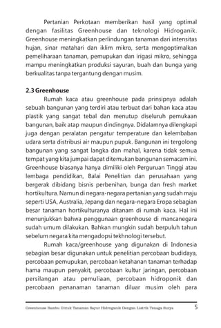 Pertanian Perkotaan memberikan hasil yang optimal
dengan fasilitas Greenhouse dan teknologi Hidroganik.
Greenhouse meningkatkan perlindungan tanaman dari intensitas
hujan, sinar matahari dan iklim mikro, serta mengoptimalkan
pemeliharaan tanaman, pemupukan dan irigasi mikro, sehingga
mampu meningkatkan produksi sayuran, buah dan bunga yang
berkualitas tanpa tergantung dengan musim.
Rumah kaca atau greenhouse pada prinsipnya adalah
sebuah bangunan yang terdiri atau terbuat dari bahan kaca atau
plastik yang sangat tebal dan menutup diseluruh pemukaan
bangunan, baik atap maupun dindingnya. Didalamnya dilengkapi
juga dengan peralatan pengatur temperature dan kelembaban
udara serta distribusi air maupun pupuk. Bangunan ini tergolong
bangunan yang sangat langka dan mahal, karena tidak semua
tempat yang kita jumpai dapat ditemukan bangunan semacam ini.
Greenhouse biasanya hanya dimiliki oleh Perguruan Tinggi atau
lembaga pendidikan, Balai Penelitian dan perusahaan yang
bergerak dibidang bisnis perbenihan, bunga dan fresh market
hortikultura. Namun di negara-negara pertanian yang sudah maju
seperti USA, Australia, Jepang dan negara-negara Eropa sebagian
besar tanaman hortikulturanya ditanam di rumah kaca. Hal ini
menunjukkan bahwa penggunaan greenhouse di mancanegara
sudah umum dilakukan. Bahkan mungkin sudah berpuluh tahun
sebelum negara kita mengadopsi tekhnologi tersebut.
Rumah kaca/greenhouse yang digunakan di Indonesia
sebagian besar digunakan untuk penelitian percobaan budidaya,
percobaan pemupukan, percobaan ketahanan tanaman terhadap
hama maupun penyakit, percobaan kultur jaringan, percobaan
persilangan atau pemuliaan, percobaan hidroponik dan
percobaan penanaman tanaman diluar musim oleh para
2.3 Greenhouse
5
Greenhouse Bambu Untuk Tanaman Sayur Hidroganik Dengan Listrik Tenaga Surya
 