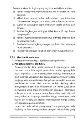 Sementara kondisi lingkungan yang dikehendaki antara lain :
a) Kondisi cuaca yang mendukung rentang waktu tanam lebih
panjang.
b) Mikroklimat seperti suhu, kelembaban dan intensitas
cahaya sesuai dengan kebutuhan pertumbuhan tanaman.
c) Suplai air dan pupuk dapat dilakukan secara berkala dan
terukur.
d) Sanitasi lingkungan sehingga tidak kondusif bagi hama
dan penyakit.
e) Kondisi nyaman bagi terlaksananya aktivitas produksi dan
pengawasan mutu.
f) Bersih dari ekses lingkungan seperti polutan dan minimnya
residu pestisida
g) Hilangnya gangguan fisik baik oleh angin maupun hewan.
Manfaat greenhouse dapat dijelaskan sebagai berikut :
Dunia pertanian kita masih demikian tergantungnya pada
keadaan cuaca, bila terjadi perubahan musim, apalagi bila
tidak terprediksi akan menyebabkan sulitnya menentukan
jenis tanaman yang akan diproduksi. Jika musim hujan terlalu
panjang akan menyebabkan banyaknya penyakit termasuk
pembusukan akar. Jika musim terlalu kering akan
menyebabkan tanaman kekurangan air, hama juga akan
menyerang yang dapat menimbulkan kerugian. Demikian
pula pada saat tertentu suatu komoditas sulit ditemui
mengakibatkan harganya demikian tinggi, sementara pada
waktu lain kebanjiran produk menyebabkan harga anjlok,
sehingga kerugian segera tiba.
Untuk itu perlu sekali mengurangi ketergantungan pada
lingkungan luar menggantikan dengan mikroklimat yang
2.3.1 Manfaat Greenhouse
1. Pengaturan jadwal produksi.
7
Greenhouse Bambu Untuk Tanaman Sayur Hidroganik Dengan Listrik Tenaga Surya
 
