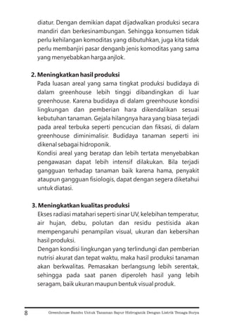 diatur. Dengan demikian dapat dijadwalkan produksi secara
mandiri dan berkesinambungan. Sehingga konsumen tidak
perlu kehilangan komoditas yang dibutuhkan, juga kita tidak
perlu membanjiri pasar denganb jenis komoditas yang sama
yang menyebabkan harga anjlok.
Pada luasan areal yang sama tingkat produksi budidaya di
dalam greenhouse lebih tinggi dibandingkan di luar
greenhouse. Karena budidaya di dalam greenhouse kondisi
lingkungan dan pemberian hara dikendalikan sesuai
kebutuhan tanaman. Gejala hilangnya hara yang biasa terjadi
pada areal terbuka seperti pencucian dan fiksasi, di dalam
greenhouse diminimalisir. Budidaya tanaman seperti ini
dikenal sebagai hidroponik.
Kondisi areal yang beratap dan lebih tertata menyebabkan
pengawasan dapat lebih intensif dilakukan. Bila terjadi
gangguan terhadap tanaman baik karena hama, penyakit
ataupun gangguan fisiologis, dapat dengan segera diketahui
untuk diatasi.
Ekses radiasi matahari seperti sinar UV, kelebihan temperatur,
air hujan, debu, polutan dan residu pestisida akan
mempengaruhi penampilan visual, ukuran dan kebersihan
hasil produksi.
Dengan kondisi lingkungan yang terlindungi dan pemberian
nutrisi akurat dan tepat waktu, maka hasil produksi tanaman
akan berkwalitas. Pemasakan berlangsung lebih serentak,
sehingga pada saat panen diperoleh hasil yang lebih
seragam, baik ukuran maupun bentuk visual produk.
2. Meningkatkan hasil produksi
3. Meningkatkan kualitas produksi
8 Greenhouse Bambu Untuk Tanaman Sayur Hidroganik Dengan Listrik Tenaga Surya
 