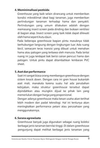 4. Meminimalisasi pestisida
5. Aset dan performance
6. Sarana agrowisata
Greenhouse yang baik selain dirancang untuk memberikan
kondisi mikroklimat ideal bagi tanaman, juga memberikan
perlindungan tanaman terhadap hama dan penyakit.
Perlindungan yang umum dilakukan adalah dengan
memasang insect screen pada dinding dan bukaan ventilasi
di bagian atap. Insect screen yang baik tidak dapat dilewati
oleh hama seperti kutu daun.
Pada beberapa greenhouse bagian pintu masuknya tidak
berhubungan langsung dengan lingkungan luar. Ada ruang
kecil, semacam teras transisi yang dibuat untuk menahan
hama atau patogen yang terbawa oleh manusia. Pada lantai
ruang ini juga terdapat bak berisi cairan pencuci hama dan
patogen. Untuk pintu dapat ditambahkan lembaran PVC
sheet.
Saat ini sangat biasa orang membangun greenhouse dengan
sistem knock down. Dengan cara ini gren house bukanlah
aset mati, manakala karena suatu hal ada perubahan
kebijakan, maka struktur greenhouse tersebut dapat
dipindahkan atau mungkin dijual ke pihak lain yang
memerlukan dengan harga yang proporsional.
Dengan adanya greenhouse maka kesan usaha akan terlihat
lebih modern dan padat teknologi. Hal ini tentunya akan
meningkatkan performance petani atau perusahaan yang
menggunakannya.
Greenhouse banyak juga digunakan sebagai ruang koleksi
berbagai jenis tanaman bernilai tinggi. Di dalam greenhouse
pengunjung dapat melihat berbagai jenis tanaman yang
9
Greenhouse Bambu Untuk Tanaman Sayur Hidroganik Dengan Listrik Tenaga Surya
 