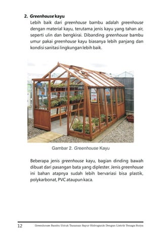 2. kayu
Lebih baik dari bambu adalah
dengan material kayu, terutama jenis kayu yang tahan air,
seperti ulin dan bengkirai. Dibanding bambu
umur pakai kayu biasanya lebih panjang dan
kondisi sanitasi lingkungan lebih baik.
Beberapa jenis kayu, bagian dinding bawah
dibuat dari pasangan bata yang diplester. Jenis
ini bahan atapnya sudah lebih bervariasi bisa plastik,
polykarbonat, PVC ataupun kaca.
Greenhouse
greenhouse greenhouse
greenhouse
greenhouse
greenhouse
greenhouse
12
Gambar 2. Kayu
Greenhouse
Greenhouse Bambu Untuk Tanaman Sayur Hidroganik Dengan Listrik Tenaga Surya
 