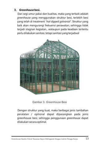 3. besi.
Dari segi umur pakai dan kualitas, maka yang terbaik adalah
yang menggunakan struktur besi, terlebih besi
yang telah di treatment “ ”. Struktur yang
baik akan mengurangi frekuensi perawatan; sehingga tidak
terjadi stagnan kegiatan., walaupun pada keadaan tertentu
perlu dilakukan sanitasi, tetapi sanitasi yang terjadwal
Dengan struktur yang kuat, maka berbagai jenis tambahan
peralatan / optional dapat dipasangkan pada jenis
greenhouse besi, sehingga penggunaan dapat
dilakukan secara optimal.
greenhouse
hot dipped galvanist
greenhouse
Greenhouse
13
Gambar 3. Besi
Greenhouse
Greenhouse Bambu Untuk Tanaman Sayur Hidroganik Dengan Listrik Tenaga Surya
 