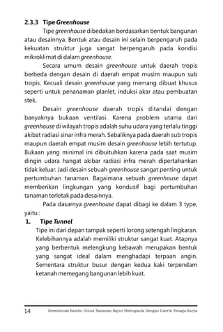 2.3.3 Tipe Greenhouse
Tipe dibedakan berdasarkan bentuk bangunan
atau desainnya. Bentuk atau desain ini selain berpengaruh pada
kekuatan struktur juga sangat berpengaruh pada kondisi
mikroklimat di dalam .
Secara umum desain untuk daerah tropis
berbeda dengan desain di daerah empat musim maupun sub
tropis. Kecuali desain yang memang dibuat khusus
seperti untuk penanaman planlet, induksi akar atau pembuatan
stek.
Desain daerah tropis ditandai dengan
banyaknya bukaan ventilasi. Karena problem utama dari
di wilayah tropis adalah suhu udara yang terlalu tinggi
akibat radiasi sinar infra merah. Sebaliknya pada daerah sub tropis
maupun daerah empat musim desain lebih tertutup.
Bukaan yang minimal ini dibuituhkan karena pada saat musim
dingin udara hangat akibar radiasi infra merah dipertahankan
tidak keluar. Jadi desain sebuah sangat penting untuk
pertumbuhan tanaman. Bagaimana sebuah dapat
memberikan lingkungan yang kondusif bagi pertumbuhan
tanaman terletak pada desainnya.
Pada dasarnya dapat dibagi ke dalam 3 type,
yaitu :
Tipe ini dari depan tampak seperti lorong setengah lingkaran.
Kelebihannya adalah memiliki struktur sangat kuat. Atapnya
yang berbentuk melengkung kebawah merupakan bentuk
yang sangat ideal dalam menghadapi terpaan angin.
Sementara struktur busur dengan kedua kaki terpendam
ketanah memegang bangunan lebih kuat.
greenhouse
greenhouse
greenhouse
greenhouse
greenhouse
greenhouse
greenhouse
greenhouse
greenhouse
greenhouse
1. Tipe Tunnel
14 Greenhouse Bambu Untuk Tanaman Sayur Hidroganik Dengan Listrik Tenaga Surya
 