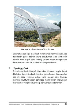 Kelemahan dari tipe ini adalah minimnya sistem ventilasi. Jika
digunakan pada daerah tropis dibutuhkan alat tambahan
berupa atau untuk mengalirkan
dan menurunkan suhu udara di dalam .
tipe ini banyak digunakan di daerah tropis, dapat
dikatakan tipe ini adalah tropical greenhouse. Keunggulan
tipe ini pada ventilasi udara yang sangat baik. Banyak
memiliki struktur bukaan, sehingga memberikan lingkungan
mikroklimat yang kondusif bagi pertrumbuhan tanaman.
exhaust fan cooling system
greenhouse
Greenhouse
2. Tipe Piggy back
15
Gambar 4. Tipe
Greenhouse Tunnel
Greenhouse Bambu Untuk Tanaman Sayur Hidroganik Dengan Listrik Tenaga Surya
 