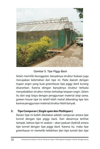 Selain memiliki keunggulan, banyaknya struktur bukaan juga
merupakan kelemahan dari tipe ini. Pada daerah dengan
tiupan angin yang kuat tipe kurang
disarankan. Karena dengan banyaknya struktur terbuka
menyebabkan struktur rentan terhadap terpaan angin. Selain
itu dari segi biaya dengan penggunaan material atap sama,
greeen house tipe ini relatif lebih mahal dibanding tipe lain
karena penggunaan material struktur lebih banyak.
Desain tipe ini boleh dikatakan adalah campuran antara tipe
tunnel dengan tipe piggy back. Dari desainnya terlihat
tampak, bahwa tipe ini seakan – akan paduan ( ) antara
tipe dengan tipe . Karena itu, maka tipe
ini memeliki kelebihan dari tipe dan tipe
greenhouse piggy back
hybrid
tunnel piggy back
greenhouse tunnel
3. Tipe Campuran ( dan )
Single span Multispan
16
Gambar 5. Tipe Piggy Back
Greenhouse Bambu Untuk Tanaman Sayur Hidroganik Dengan Listrik Tenaga Surya
 