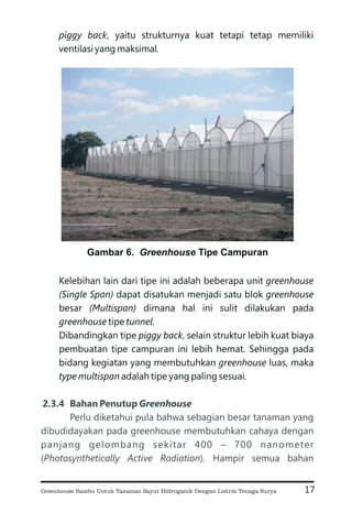 piggy back
greenhouse
(Single Span) greenhouse
(Multispan)
greenhouse tunnel
piggy back
greenhouse
type multispan
, yaitu strukturnya kuat tetapi tetap memiliki
ventilasi yang maksimal.
Kelebihan lain dari tipe ini adalah beberapa unit
dapat disatukan menjadi satu blok
besar dimana hal ini sulit dilakukan pada
tipe .
Dibandingkan tipe , selain struktur lebih kuat biaya
pembuatan tipe campuran ini lebih hemat. Sehingga pada
bidang kegiatan yang membutuhkan luas, maka
adalah tipe yang paling sesuai.
2.3.4 Bahan Penutup Greenhouse
Perlu diketahui pula bahwa sebagian besar tanaman yang
dibudidayakan pada greenhouse membutuhkan cahaya dengan
panjang gelombang sekitar 400 – 700 nanometer
( ). Hampir semua bahan
Photosynthetically Active Radiation
17
Gambar 6. Tipe Campuran
Greenhouse
Greenhouse Bambu Untuk Tanaman Sayur Hidroganik Dengan Listrik Tenaga Surya
 