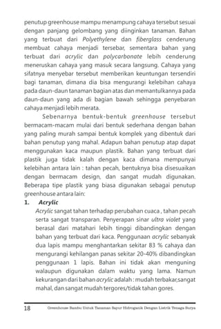 penutup greenhouse mampu menampung cahaya tersebut sesuai
dengan panjang gelombang yang diinginkan tanaman. Bahan
yang terbuat dari dan cenderung
membuat cahaya menjadi tersebar, sementara bahan yang
terbuat dari dan lebih cenderung
meneruskan cahaya yang masuk secara langsung. Cahaya yang
sifatnya menyebar tersebut memberikan keuntungan tersendiri
bagi tanaman, dimana dia bisa mengurangi kelebihan cahaya
pada daun-daun tanaman bagian atas dan memantulkannya pada
daun-daun yang ada di bagian bawah sehingga penyebaran
cahaya menjadi lebih merata.
Sebenarnya bentuk-bentuk tersebut
bermacam-macam mulai dari bentuk sederhana dengan bahan
yang paling murah sampai bentuk komplek yang dibentuk dari
bahan penutup yang mahal. Adapun bahan penutup atap dapat
menggunakan kaca maupun plastik. Bahan yang terbuat dari
plastik juga tidak kalah dengan kaca dimana mempunyai
kelebihan antara lain : tahan pecah, bentuknya bisa disesuaikan
dengan bermacam design, dan sangat mudah digunakan.
Beberapa tipe plastik yang biasa digunakan sebagai penutup
greenhouse antara lain:
sangat tahan terhadap perubahan cuaca , tahan pecah
serta sangat transparan. Penyerapan sinar yang
berasal dari matahari lebih tinggi dibandingkan dengan
bahan yang terbuat dari kaca. Penggunaan sebanyak
dua lapis mampu menghantarkan sekitar 83 % cahaya dan
mengurangi kehilangan panas sekitar 20-40% dibandingkan
penggunaan 1 lapis. Bahan ini tidak akan menguning
walaupun digunakan dalam waktu yang lama. Namun
kekurangan dari bahan adalah : mudah terbakar,sangat
mahal, dan sangat mudah tergores/tidak tahan gores.
Polyethylene fiberglass
acrylic polycarbonate
greenhouse
Acrylic
ultra violet
acrylic
acrylic
1. Acrylic
18 Greenhouse Bambu Untuk Tanaman Sayur Hidroganik Dengan Listrik Tenaga Surya
 