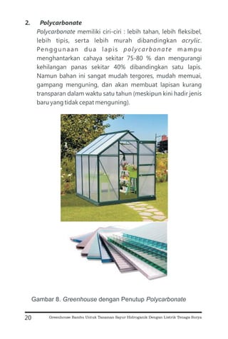 2. Polycarbonate
Polycarbonate
acrylic
polycarbonate
memiliki ciri-ciri : lebih tahan, lebih fleksibel,
lebih tipis, serta lebih murah dibandingkan .
Penggunaan dua lapis mampu
menghantarkan cahaya sekitar 75-80 % dan mengurangi
kehilangan panas sekitar 40% dibandingkan satu lapis.
Namun bahan ini sangat mudah tergores, mudah memuai,
gampang menguning, dan akan membuat lapisan kurang
transparan dalam waktu satu tahun (meskipun kini hadir jenis
baru yang tidak cepat menguning).
20
Gambar 8. dengan Penutup
Greenhouse Polycarbonate
Greenhouse Bambu Untuk Tanaman Sayur Hidroganik Dengan Listrik Tenaga Surya
 