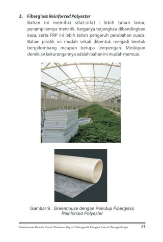 3. Fiberglass
Bahan ini memiliki sifat-sifat : lebih tahan lama,
penampilannya menarik, harganya terjangkau dibandingkan
kaca, serta FRP ini lebih tahan pengaruh perubahan cuaca.
Bahan plastik ini mudah sekali dibentuk menjadi bentuk
bergelombang maupun berupa lempengan. Meskipun
demikian kekurangannya adalah bahan ini mudah memuai.
Reinforced Polyester
21
Gambar 9. dengan Penutup
Greenhouse Fiberglass
Reinforced Polyester
Greenhouse Bambu Untuk Tanaman Sayur Hidroganik Dengan Listrik Tenaga Surya
 