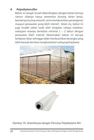 4.
Bahan ini sangat murah dibandingkan dengan bahan lainnya
namun sifatnya hanya sementara (kurang tahan lama),
bentuknya kurang menarik, serta membutuhkan penanganan
maupun perawatan yang lebih intensif . Selain itu, bahan ini
juga mudah sekali rusak oleh sengatan cahaya matahari,
walaupun mampu bertahan minimal 1 – 2 tahun dengan
perawatan lebih intensif. Dikarenakan bahan ini berupa
lembaran lebar sehingga tidak membutuhkan kerangka yang
lebih banyak dan bisa menghantarkan cahaya paling besar.
Polyethylene film
22
Gambar 10. dengan Penutup
Greenhouse Polyethylene film
Greenhouse Bambu Untuk Tanaman Sayur Hidroganik Dengan Listrik Tenaga Surya
 