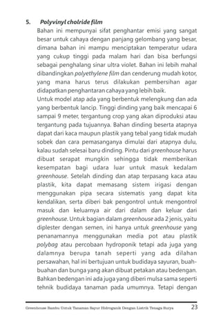 5. Polyvinyl cholride film
polyethylene film
greenhouse
greenhouse
greenhouse greenhouse
greenhouse
polybag
Bahan ini mempunyai sifat penghantar emisi yang sangat
besar untuk cahaya dengan panjang gelombang yang besar,
dimana bahan ini mampu menciptakan temperatur udara
yang cukup tinggi pada malam hari dan bisa berfungsi
sebagai penghalang sinar ultra violet. Bahan ini lebih mahal
dibandingkan dan cenderung mudah kotor,
yang mana harus terus dilakukan pembersihan agar
didapatkan penghantaran cahaya yang lebih baik.
Untuk model atap ada yang berbentuk melengkung dan ada
yang berbentuk lancip. Tinggi dinding yang baik mencapai 6
sampai 9 meter, tergantung crop yang akan diproduksi atau
tergantung pada tujuannya. Bahan dinding beserta atapnya
dapat dari kaca maupun plastik yang tebal yang tidak mudah
sobek dan cara pemasanganya dimulai dari atapnya dulu,
kalau sudah selesai baru dinding. Pintu dari harus
dibuat serapat mungkin sehingga tidak memberikan
kesempatan bagi udara luar untuk masuk kedalam
. Setelah dinding dan atap terpasang kaca atau
plastik, kita dapat memasang sistem irigasi dengan
menggunakan pipa secara sistematis yang dapat kita
kendalikan, serta diberi bak pengontrol untuk mengontrol
masuk dan keluarnya air dari dalam dan keluar dari
. Untuk bagian dalam ada 2 jenis, yaitu
diplester dengan semen, ini hanya untuk yang
penanamannya menggunakan media pot atau plastik
atau percobaan hydroponik tetapi ada juga yang
dalamnya berupa tanah seperti yang ada dilahan
persawahan, hal ini bertujuan untuk budidaya sayuran, buah-
buahan dan bunga yang akan dibuat petakan atau bedengan.
Bahkan bedengan ini ada juga yang diberi mulsa sama seperti
tehnik budidaya tanaman pada umumnya. Tetapi dengan
23
Greenhouse Bambu Untuk Tanaman Sayur Hidroganik Dengan Listrik Tenaga Surya
 