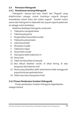 2.4 Pertanian Hidroganik
2.4.1 Pemahaman tentang Hidroganik
2.4.2 Proses Pembuatan Instalasi Hidroganik
Hidroganik berasal dari kata “Hidro” dan “Organik” yang
didefinisikan sebagai sistem budidaya organik dengan
memadukan sistem hidro dan sistem organik . Sumber nutrisi
utama dari hidroganik ini diperoleh dari pupuk organik padat dan
air sebagai nutrisi tambahan.
Kelebihan Budidaya Hidroganik, antara lain:
1. Tidak perlu mengolah lahan
2. Tidak banyak gulma
3. Pengendalian hama lebih mudah
4. Tidak perlu penyemaian
5. Lebih hemat bibit
6. Perawatan mudah
7. Tidak perlu irigasi
8. Panen lebih mudah
9. Hasil panen lebih maksimal 1:4
10. Panen ikan
11. Tidak membutuhkan air banyak
12. Bisa dibuat disekitar rumah, di lahan kering, di atas
bangunan dan halaman mall
13. Panen yang dihasilkan lebih sehat karena tidak menggunak
pupuk kimia dan pestisida kimia
14. Dalam satu tahun bisa panen 4 kali
Proses pembuatan instalasi Hidroganik digambarkan
sebagai berikut:
25
Greenhouse Bambu Untuk Tanaman Sayur Hidroganik Dengan Listrik Tenaga Surya
 