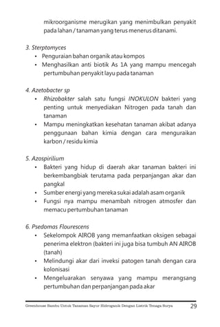 mikroorganisme merugikan yang menimbulkan penyakit
pada lahan / tanaman yang terus menerus ditanami.
Penguraian bahan organik atau kompos
Menghasilkan anti biotik As 1A yang mampu mencegah
pertumbuhan penyakit layu pada tanaman
salah satu fungsi bakteri yang
penting untuk menyediakan Nitrogen pada tanah dan
tanaman
Mampu meningkatkan kesehatan tanaman akibat adanya
penggunaan bahan kimia dengan cara menguraikan
karbon / residu kimia
Bakteri yang hidup di daerah akar tanaman bakteri ini
berkembangbiak terutama pada perpanjangan akar dan
pangkal
Sumber energi yang mereka sukai adalah asam organik
Fungsi nya mampu menambah nitrogen atmosfer dan
memacu pertumbuhan tanaman
Sekelompok AIROB yang memanfaatkan oksigen sebagai
penerima elektron (bakteri ini juga bisa tumbuh AN AIROB
(tanah)
Melindungi akar dari inveksi patogen tanah dengan cara
kolonisasi
Mengeluarakan senyawa yang mampu merangsang
pertumbuhan dan perpanjangan pada akar
3. Sterptomyces
4. Azetobacter sp
Rhizobakter INOKULON
5. Azospirilium
6. Psedomas Flourescens
?
?
?
?
?
?
?
?
?
?
29
Greenhouse Bambu Untuk Tanaman Sayur Hidroganik Dengan Listrik Tenaga Surya
 