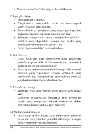 ?
?
?
?
?
?
?
?
?
?
?
Mampu melarutkan fostot yang terikat oleh kalium
Mempercepat fermentasi
Fungsi utama memproduksi enzim dan asam organik
(asam nitrat dan asam glukosa)
Genus dari fungsi yang sangat penting dalam
lingkungan alam serta produk makanan dan obat
Beberapa anggota dari genus menghasilkan pinisillin ,
molekul yang digunakan sebagai anti biotik yang
membunuh / menghentikan bakteri jahat
Dapat digunakan dalam pembuatan keju
dari ordo
memiliki ciri hifa bersepta dan membentuk
badan spora yang disebut konodium
jamur ini menghasilkan sebuah
molekul yang digunakan sebagai antibiotik yang
membunuh atau menghentikan pertumbuhan beberapa
jenis bakteri didalam tubuh dan tanaman
Sebangsa jamur yang memiliki selulitik yang sangat
aktif
Cendawan antagonis ini merupakan agon pengendali
hayati yang menpunyai banyak mekanisme dalam
menyerang dan merusak patogen makanan
Jamur yang tumbuh secara alami dalam tanah diseluruh
dunia dan menyebabkan penyakit diberbagai serangan
dengan bertindak sebagai parasitoid
7. Aspergillus Niger
estrogikata
8. Pinicillium sp
Genus fungi hypomycetes filum askomycota
penicillium sp
Genus ascomycetous major
9. Trichoderma coningi
enzim
10. Metharizium amsoplene
30 Greenhouse Bambu Untuk Tanaman Sayur Hidroganik Dengan Listrik Tenaga Surya
 