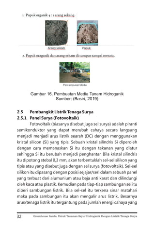 2.5 Pembangkit Listrik Tenaga Surya
2.5.1 Panel Surya (Fotovoltaik)
Fotovoltaik (biasanya disebut juga sel surya) adalah piranti
semikonduktor yang dapat merubah cahaya secara langsung
menjadi menjadi arus listrik searah (DC) dengan menggunakan
kristal silicon (Si) yang tipis. Sebuah kristal silindris Si diperoleh
dengan cara memanaskan Si itu dengan tekanan yang diatur
sehingga Si itu berubah menjadi penghantar. Bila kristal silindris
itu dipotong stebal 0,3 mm, akan terbentuklah sel-sel silikon yang
tipis atau yang disebut juga dengan sel surya (fotovoltaik). Sel-sel
silikon itu dipasang dengan posisi sejajar/seri dalam sebuah panel
yang terbuat dari alumunium atau baja anti karat dan dilindungi
oleh kaca atau plastik. Kemudian pada tiap-tiap sambungan sel itu
diberi sambungan listrik. Bila sel-sel itu terkena sinar matahari
maka pada sambungan itu akan mengalir arus listrik. Besarnya
arus/tenaga listrik itu tergantung pada jumlah energi cahaya yang
32
Gambar 16. Pembuatan Media Tanam Hidroganik
Sumber: (Basiri, 2019)
Greenhouse Bambu Untuk Tanaman Sayur Hidroganik Dengan Listrik Tenaga Surya
 