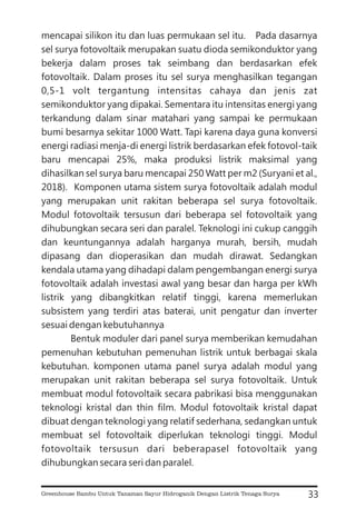 mencapai silikon itu dan luas permukaan sel itu. Pada dasarnya
sel surya fotovoltaik merupakan suatu dioda semikonduktor yang
bekerja dalam proses tak seimbang dan berdasarkan efek
fotovoltaik. Dalam proses itu sel surya menghasilkan tegangan
0,5-1 volt tergantung intensitas cahaya dan jenis zat
semikonduktor yang dipakai. Sementara itu intensitas energi yang
terkandung dalam sinar matahari yang sampai ke permukaan
bumi besarnya sekitar 1000 Watt. Tapi karena daya guna konversi
energi radiasi menja-di energi listrik berdasarkan efek fotovol-taik
baru mencapai 25%, maka produksi listrik maksimal yang
dihasilkan sel surya baru mencapai 250 Watt per m2 (Suryani et al.,
2018). Komponen utama sistem surya fotovoltaik adalah modul
yang merupakan unit rakitan beberapa sel surya fotovoltaik.
Modul fotovoltaik tersusun dari beberapa sel fotovoltaik yang
dihubungkan secara seri dan paralel. Teknologi ini cukup canggih
dan keuntungannya adalah harganya murah, bersih, mudah
dipasang dan dioperasikan dan mudah dirawat. Sedangkan
kendala utama yang dihadapi dalam pengembangan energi surya
fotovoltaik adalah investasi awal yang besar dan harga per kWh
listrik yang dibangkitkan relatif tinggi, karena memerlukan
subsistem yang terdiri atas baterai, unit pengatur dan inverter
sesuai dengan kebutuhannya
Bentuk moduler dari panel surya memberikan kemudahan
pemenuhan kebutuhan pemenuhan listrik untuk berbagai skala
kebutuhan. komponen utama panel surya adalah modul yang
merupakan unit rakitan beberapa sel surya fotovoltaik. Untuk
membuat modul fotovoltaik secara pabrikasi bisa menggunakan
teknologi kristal dan thin film. Modul fotovoltaik kristal dapat
dibuat dengan teknologi yang relatif sederhana, sedangkan untuk
membuat sel fotovoltaik diperlukan teknologi tinggi. Modul
fotovoltaik tersusun dari beberapasel fotovoltaik yang
dihubungkan secara seri dan paralel.
33
Greenhouse Bambu Untuk Tanaman Sayur Hidroganik Dengan Listrik Tenaga Surya
 