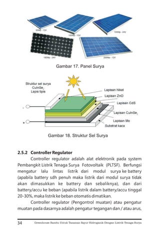 2.5.2 Controller Regulator
Controller regulator adalah alat elektronik pada system
Pembangkit Listrik Tenaga Surya Fotovoltaik (PLTSF). Berfungsi
mengatur lalu lintas listrik dari modul surya ke battery
(apabila battery sdh penuh maka listrik dari modul surya tidak
akan dimasukkan ke battery dan sebaliknya), dan dari
battery/accu ke beban (apabila listrik dalam battery/accu tinggal
20-30%, maka listrik ke beban otomatis dimatikan.
Controller regulator (Pengontrol muatan) atau pengatur
muatan pada dasarnya adalah pengatur tegangan dan / atau arus,
34
Gambar 17. Panel Surya
Gambar 18. Struktur Sel Surya
Greenhouse Bambu Untuk Tanaman Sayur Hidroganik Dengan Listrik Tenaga Surya
 