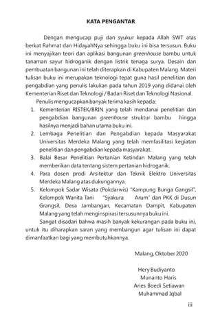 KATA PENGANTAR
Dengan mengucap puji dan syukur kepada Allah SWT atas
berkat Rahmat dan HidayahNya sehingga buku ini bisa tersusun. Buku
ini menyajikan teori dan aplikasi bangunan bambu untuk
tanaman sayur hidroganik dengan listrik tenaga surya. Desain dan
pembuatan bangunan ini telah diterapkan di Kabupaten Malang. Materi
tulisan buku ini merupakan teknologi tepat guna hasil penelitian dan
pengabdian yang penulis lakukan pada tahun 2019 yang didanai oleh
Kementerian Riset dan Teknologi / Badan Riset dan Teknologi Nasional.
Penulis mengucapkan banyak terima kasih kepada:
1. Kementerian RISTEK/BRIN yang telah mendanai penelitian dan
pengabdian bangunan struktur bambu hingga
hasilnya menjadi bahan utama buku ini.
2. Lembaga Penelitian dan Pengabdian kepada Masyarakat
Universitas Merdeka Malang yang telah memfasilitasi kegiatan
penelitian dan pengabdian kepada masyarakat.
3. Balai Besar Penelitian Pertanian Ketindan Malang yang telah
memberikan data tentang sistem pertanian hidroganik.
4. Para dosen prodi Arsitektur dan Teknik Elektro Universitas
Merdeka Malang atas dukungannya.
5. Kelompok Sadar Wisata (Pokdarwis) “Kampung Bunga Gangsil”,
Kelompok Wanita Tani “Syakura Arum” dan PKK di Dusun
Grangsil, Desa Jambangan, Kecamatan Dampit, Kabupaten
Malang yang telah menginspirasi tersusunnya buku ini.
Sangat disadari bahwa masih banyak kekurangan pada buku ini,
untuk itu diharapkan saran yang membangun agar tulisan ini dapat
dimanfaatkan bagi yang membutuhkannya.
Malang, Oktober 2020
Hery Budiyanto
Munanto Haris
Aries Boedi Setiawan
Muhammad Iqbal
greenhouse
greenhouse
iii
 