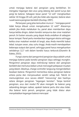 untuk menjaga baterai dari pengisian yang berlebihan. Ini
mengatur tegangan dan arus yang datang dari panel surya dan
pergi ke baterai. Sebagian besar panel “12 volt” menghasilkan
sekitar 16 hingga 20 volt, jadi jika tidak ada regulasi, baterai akan
rusak karena pengisian berlebih (Dunlop, 1997).
Pertanyaan yang jelas kemudian muncul - "mengapa panel
tidak hanya dibuat untuk mengeluarkan 12 volt?" Alasannya
adalah jika Anda melakukan itu, panel akan memberikan daya
hanya ketika dingin, dalam kondisi sempurna dan sinar matahari
penuh. Ini bukan sesuatu yang dapat Anda andalkan di sebagian
besar tempat. Panel perlu memberikan tegangan ekstra sehingga
ketika sinar matahari rendah di langit, atau Anda memiliki kabut
tebal, tutupan awan, atau suhu tinggi, Anda masih mendapatkan
beberapa output dari panel, sehingga panel harus mengeluarkan
setidaknya 12,7 volt dalam kondisi kasus terburuk.(Osaretin &
Edeko, 2015).
Fungsi utama dari pengontrol pengisian daya adalah untuk
menjaga baterai pada kondisi pengisian daya setinggi mungkin.
Pengontrol pengisian daya melindungi baterai dari pengisian
berlebih dan memutus beban untuk mencegah pelepasan muatan
yang dalam. Idealnya, charge controller langsung mengendalikan
keadaan baterai. Pengontrol memeriksa status pengisian baterai
antara pulsa dan menyesuaikan sendiri setiap kali. Teknik ini
memungkinkan arus secara efektif “meruncing” dan hasilnya
setara dengan pengisian “tegangan konstan”. Tanpa kontrol
pengisian, arus dari modul PV akan mengalir ke baterai yang
sebanding dengan radiasi, apakah baterai perlu diisi atau tidak.
Jika baterai terisi penuh, pengisian yang tidak diatur akan
menyebabkan tegangan baterai mencapai
35
Greenhouse Bambu Untuk Tanaman Sayur Hidroganik Dengan Listrik Tenaga Surya
 