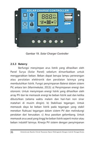 2.5.3 Baterry
Berfungsi menyimpan arus listrik yang dihasilkan oleh
Panel Surya (Solar Panel) sebelum dimanfaatkan untuk
menggerakkan beban. Beban dapat berupa lampu penerangan
atau peralatan elektronik dan peralatan lainnya yang
membutuhkan listrik. Fungsi penyimpanan Baterai dalam sistem
PV, antara lain (Manimekalai, 2013): a) Penyimpanan energi dan
otonomi. Untuk menyimpan energi listrik yang dihasilkan oleh
array PV dan ke memasok energi ke beban listrik saat dan ketika
dibutuhkan (selama waktu malam dan hari-hari non sinar
matahari di musim dingin). b) Stabilisasi tegangan. Untuk
memasok daya ke beban listrik pada tegangan yang stabil
menekan fluktuasi tegangan dalam sistem PV dan melindungi
peralatan dari kerusakan. c) Arus pasokan gelombang. Untuk
memasok arus awal yang tinggi ke beban listrik seperti motor atau
beban induktif lainnya. Kinerja PV sistem dengan penyimpanan
36
Gambar 19. Solar Charger Controller
Greenhouse Bambu Untuk Tanaman Sayur Hidroganik Dengan Listrik Tenaga Surya
 
