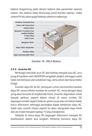 baterai tergantung pada desain baterai dan parameter operasi
sistem. Jika baterai tidak dirancang untuk kondisi operasi, maka
sistem PV lalu akan gagal bekerja sebelum waktunya.
Berfungsi merubah arus DC dari battrey menjadi arus AC, arus
yang di hasilkan oleh sangatlah setabil, sehingga sudah
tidak memerlukan alat setabilizer lagi, serta aman dan berproteksi
tinggi.
Inverter daya DC ke AC, bertujuan untuk mentransformasikan
daya DC secara efisien sumber ke sumber AC, mirip dengan daya
yang akan tersedia di stopkontak listrik. Inverter digunakan untuk
banyak aplikasi, seperti dalam situasi di mana sumber DC
tegangan rendah seperti baterai, panel surya atau sel bahan bakar
harus dikonversi sehingga perangkat dapat kehabisan daya AC.
Salah satu contoh situasi seperti itu akan mengubah daya listrik
dari aki mobil menjadi: laptop, TV atau .
Metode di mana daya DC tegangan dikonversi menjadi AC
diselesaikan dalam dua langkah: , konversi daya DC
2.5.4 AC
Inverter
INVERTER
handphone
Pertama
37
Gambar 19. VRLA Battery
Greenhouse Bambu Untuk Tanaman Sayur Hidroganik Dengan Listrik Tenaga Surya
 