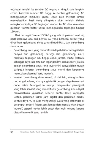 tegangan rendah ke sumber DC tegangan tinggi, dan langkah
konversi sumber DC tinggi ke bentuk gelombang AC
menggunakan modulasi pulsa lebar. Lain metode untuk
menyelesaikan hasil yang diinginkan akan terlebih dahulu
mengkonversi daya DC tegangan rendah ke AC, dan kemudian
gunakan transformator untuk meningkatkan tegangan hingga
120 volt.
Dari berbagai DC/AC yang ada di pasaran saat ini,
pada dasarnya ada dua bentuk AC yang berbeda output yang
dihasilkan: gelombang sinus yang dimodifikasi, dan gelombang
sinus murni
Gelombang sinus yang dimodifikasi dapat dilihat sebagai lebih
banyak dari gelombang persegi dari gelombang sinus;
melewati tegangan DC tinggi untuk jumlah waktu tertentu
sehingga daya rata-rata dan tegangan rms sama seperti jika itu
adalah gelombang sinus. Jenis inverter ini banyak lebih murah
daripada inverter gelombang sinus murni dan karenanya
merupakan alternatif yang menarik.
Inverter gelombang sinus murni, di sisi lain, menghasilkan
output gelombang sinus yang identik dengan daya keluar dari
outlet listrik. Perangkat ini mampu menjalankan perangkat
yang lebih sensitif yang dimodifikasi gelombang sinus dapat
menyebabkan kerusakan seperti: printer laser, komputer
laptop, peralatan listrik, jam digital dan peralatan medis.
Bentuk daya AC ini juga mengurangi suara yang terdengar di
perangkat seperti fluorescent lampu dan menjalankan beban
induktif, seperti motor, lebih cepat dan lebih tenang karena
distorsi harmonik yang rendah.
kedua,
inverter
?
?
38 Greenhouse Bambu Untuk Tanaman Sayur Hidroganik Dengan Listrik Tenaga Surya
 